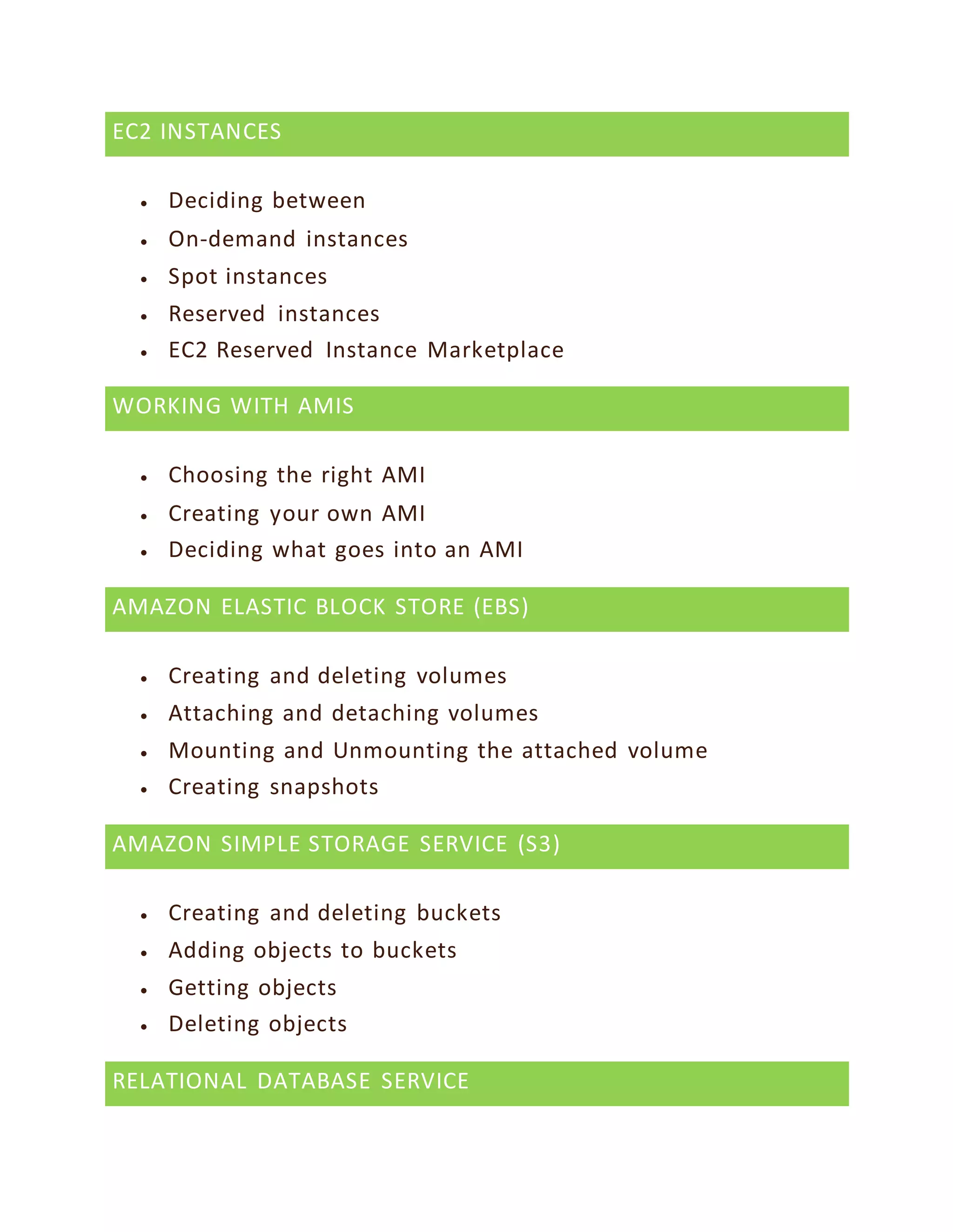 EC2 INSTANCES
 Deciding between
 On-demand instances
 Spot instances
 Reserved instances
 EC2 Reserved Instance Marketplace
WORKING WITH AMIS
 Choosing the right AMI
 Creating your own AMI
 Deciding what goes into an AMI
AMAZON ELASTIC BLOCK STORE (EBS)
 Creating and deleting volumes
 Attaching and detaching volumes
 Mounting and Unmounting the attached volume
 Creating snapshots
AMAZON SIMPLE STORAGE SERVICE (S3)
 Creating and deleting buckets
 Adding objects to buckets
 Getting objects
 Deleting objects
RELATIONAL DATABASE SERVICE
 