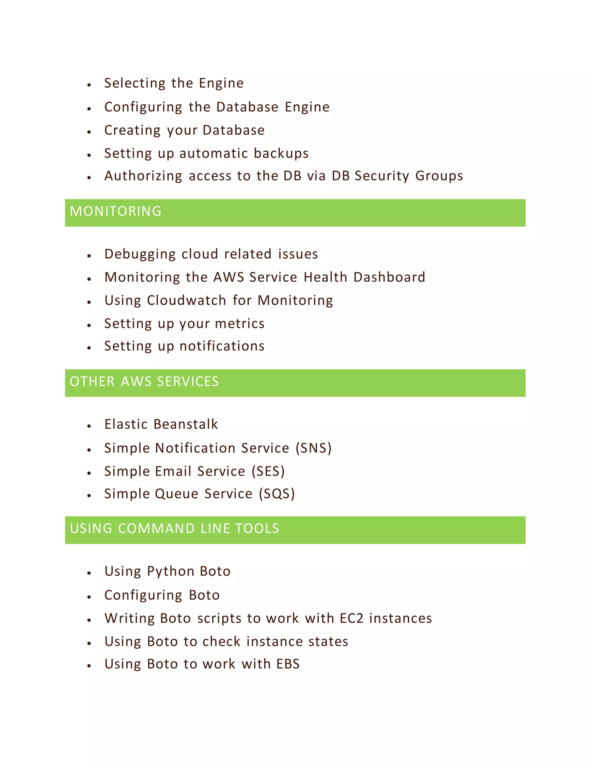  Selecting the Engine
 Configuring the Database Engine
 Creating your Database
 Setting up automatic backups
 Authorizing access to the DB via DB Security Groups
MONITORING
 Debugging cloud related issues
 Monitoring the AWS Service Health Dashboard
 Using Cloudwatch for Monitoring
 Setting up your metrics
 Setting up notifications
OTHER AWS SERVICES
 Elastic Beanstalk
 Simple Notification Service (SNS)
 Simple Email Service (SES)
 Simple Queue Service (SQS)
USING COMMAND LINE TOOLS
 Using Python Boto
 Configuring Boto
 Writing Boto scripts to work with EC2 instances
 Using Boto to check instance states
 Using Boto to work with EBS
 