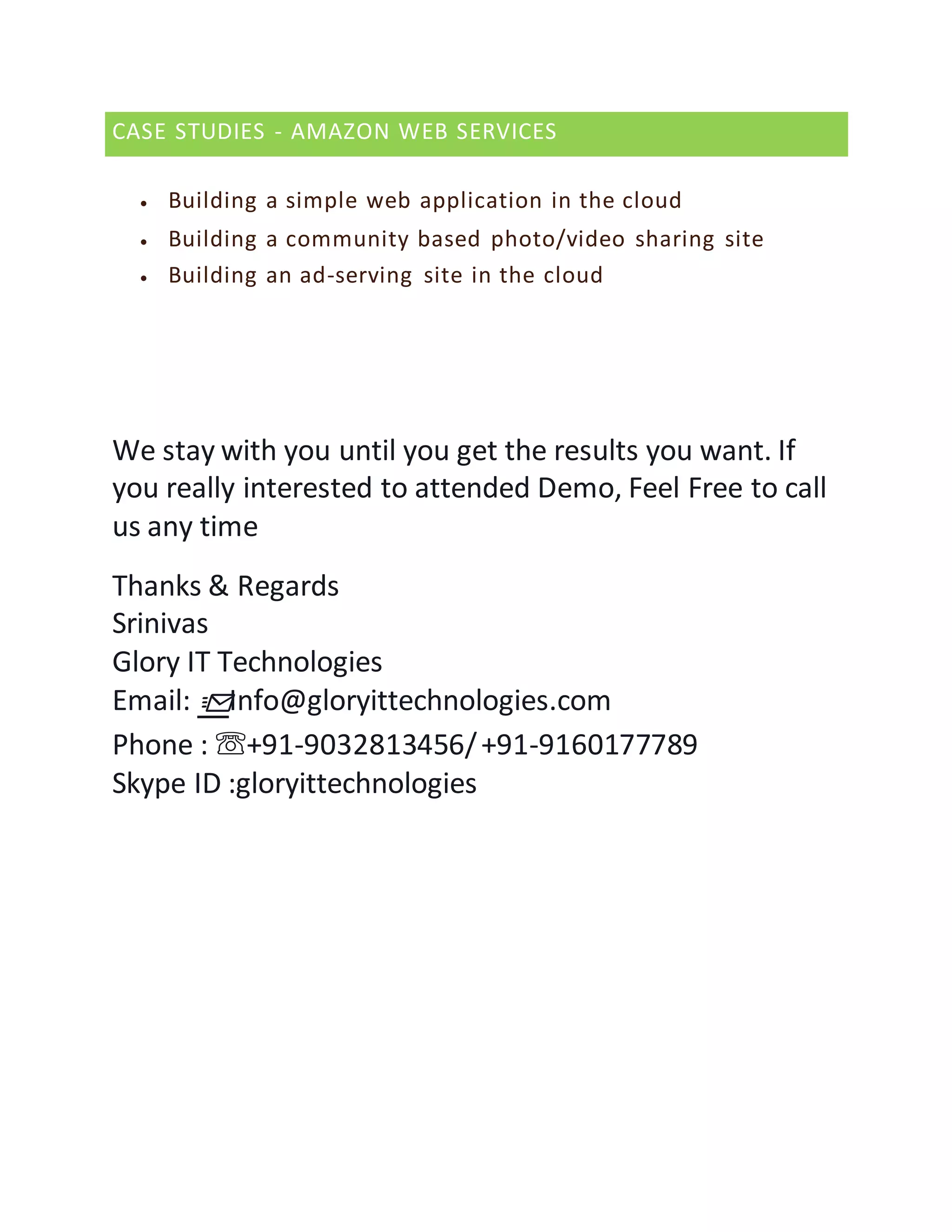 CASE STUDIES - AMAZON WEB SERVICES
 Building a simple web application in the cloud
 Building a community based photo/video sharing site
 Building an ad-serving site in the cloud
We stay with you until you get the results you want. If
you really interested to attended Demo, Feel Free to call
us any time
Thanks & Regards
Srinivas
Glory IT Technologies
Email: 📩Info@gloryittechnologies.com
Phone : ☏+91-9032813456/+91-9160177789
Skype ID :gloryittechnologies
 