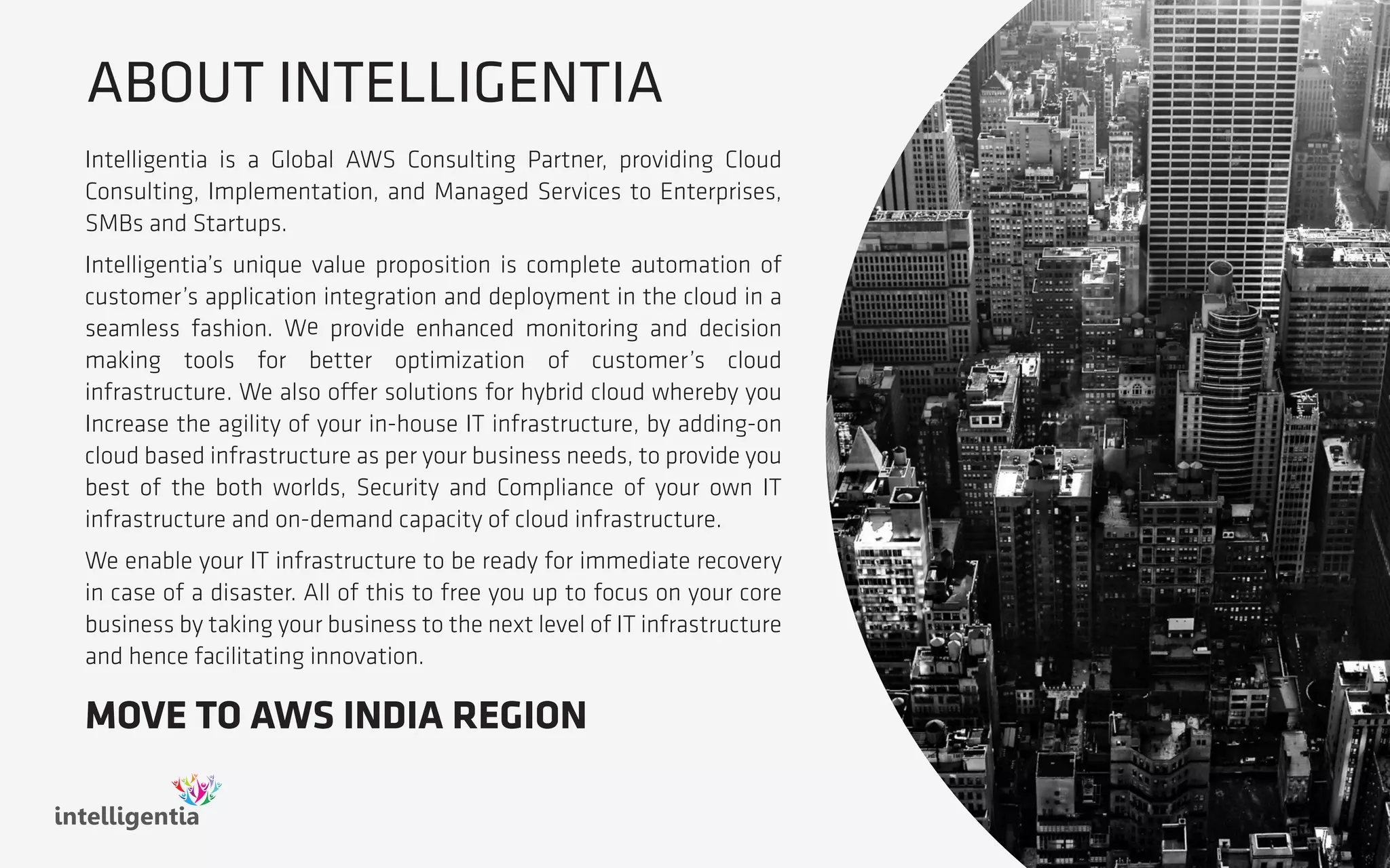 ABOUT INTELLIGENTIA
Intelligentia is a Global AWS Consulting Partner, providing Cloud
Consulting, Implementation, and Managed Services to Enterprises,
SMBs and Startups.
Intelligentia’s unique value proposition is complete automation of
customer’s application integration and deployment in the cloud in a
seamless fashion. We provide enhanced monitoring and decision
making tools for better optimization of customer’s cloud
infrastructure. We also offer solutions for hybrid cloud whereby you
Increase the agility of your in-house IT infrastructure, by adding-on
cloud based infrastructure as per your business needs, to provide you
best of the both worlds, Security and Compliance of your own IT
infrastructure and on-demand capacity of cloud infrastructure.
We enable your IT infrastructure to be ready for immediate recovery
in case of a disaster. All of this to free you up to focus on your core
business by taking your business to the next level of IT infrastructure
and hence facilitating innovation.
intelligentia
MOVE TO AWS INDIA REGION
 