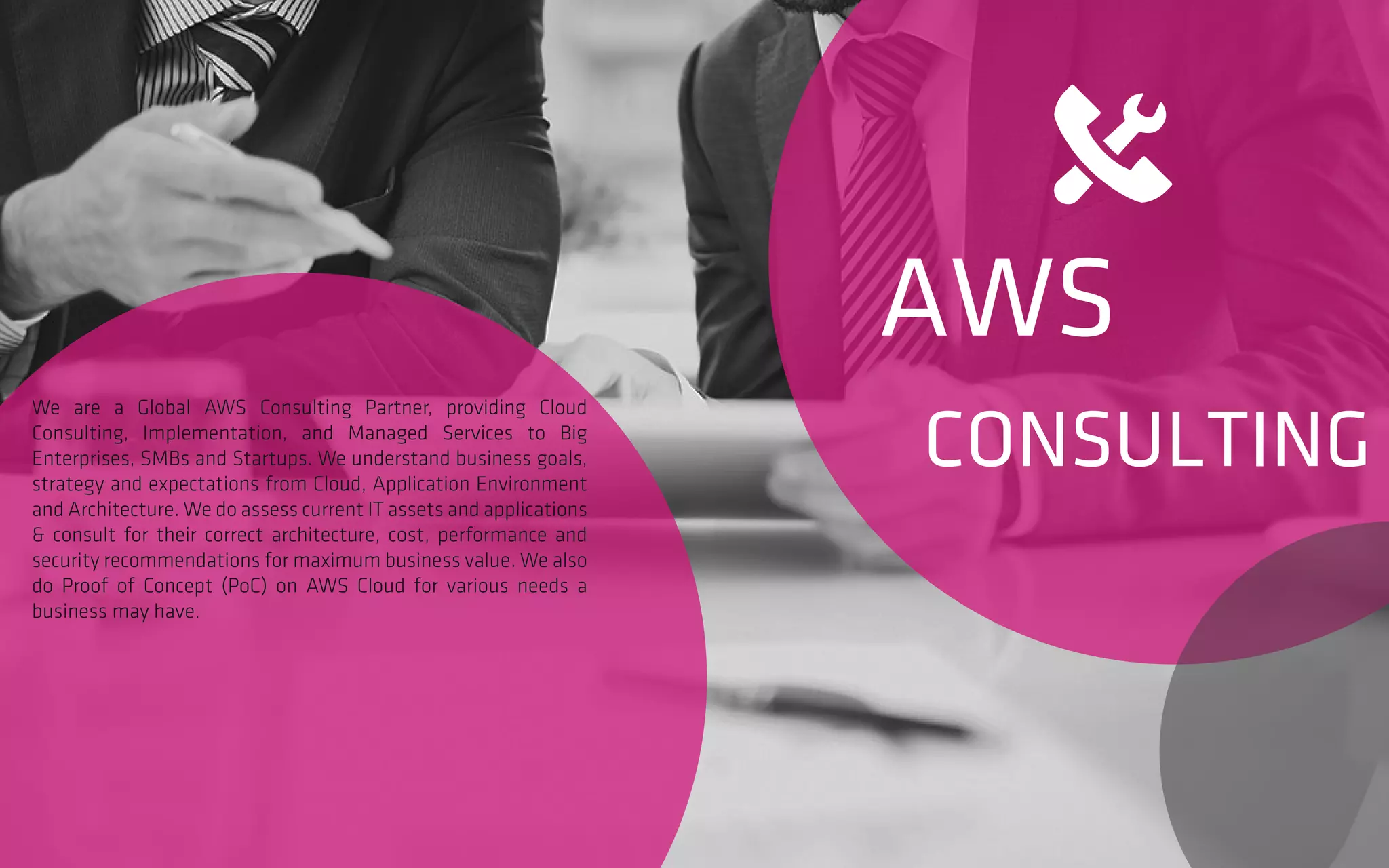 AWS
CONSULTING
We are a Global AWS Consulting Partner, providing Cloud
Consulting, Implementation, and Managed Services to Big
Enterprises, SMBs and Startups. We understand business goals,
strategy and expectations from Cloud, Application Environment
and Architecture. We do assess current IT assets and applications
& consult for their correct architecture, cost, performance and
security recommendations for maximum business value. We also
do Proof of Concept (PoC) on AWS Cloud for various needs a
business may have.
 