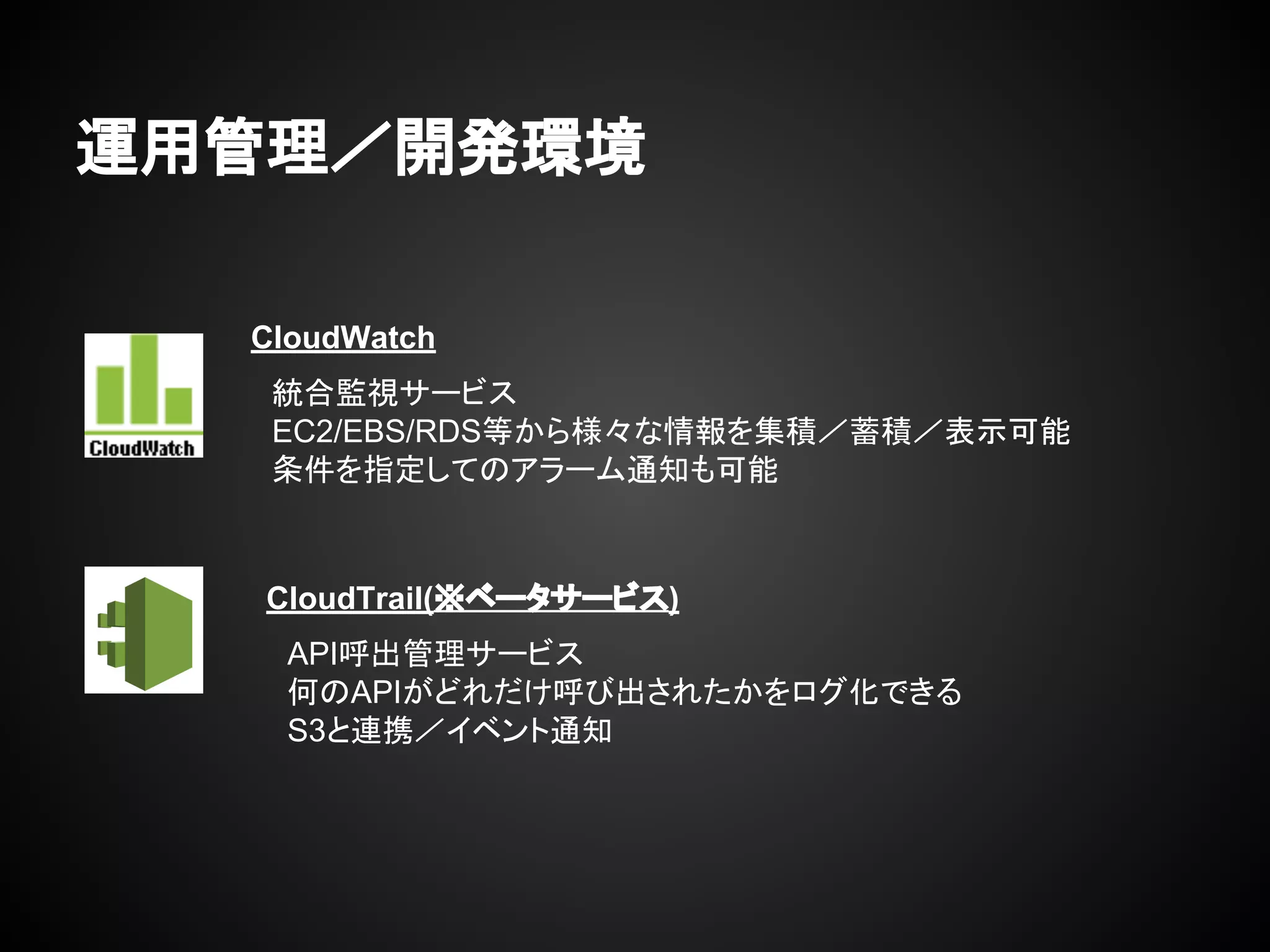 運用管理／開発環境
CloudWatch
　統合監視サービス
　EC2/EBS/RDS等から様々な情報を集積／蓄積／表示可能
　条件を指定してのアラーム通知も可能
　
　
CloudTrail(※ベータサービス)
　API呼出管理サービス
　何のAPIがどれだけ呼び出されたかをログ化できる
　S3と連携／イベント通知
　
　
 