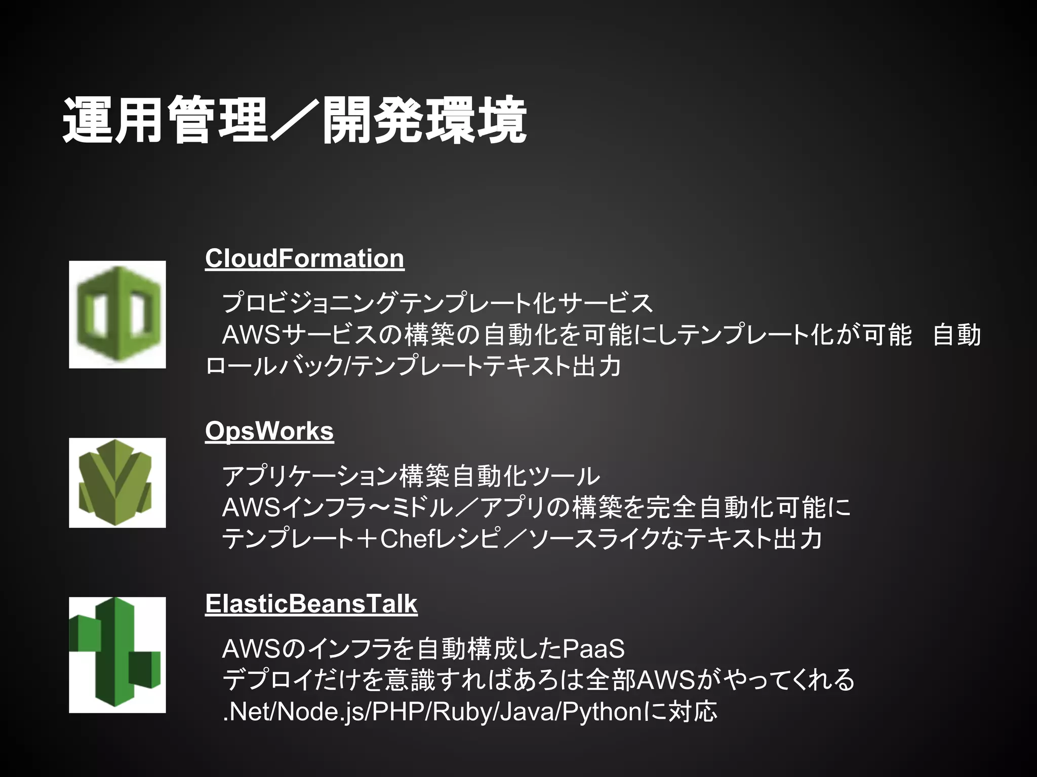 運用管理／開発環境
CloudFormation
　プロビジョニングテンプレート化サービス
　AWSサービスの構築の自動化を可能にしテンプレート化が可能　自動
ロールバック/テンプレートテキスト出力
　
　OpsWorks
　アプリケーション構築自動化ツール
　AWSインフラ〜ミドル／アプリの構築を完全自動化可能に
　テンプレート＋Chefレシピ／ソースライクなテキスト出力
　
　ElasticBeansTalk
　AWSのインフラを自動構成したPaaS
　デプロイだけを意識すればあろは全部AWSがやってくれる
　.Net/Node.js/PHP/Ruby/Java/Pythonに対応
　
 