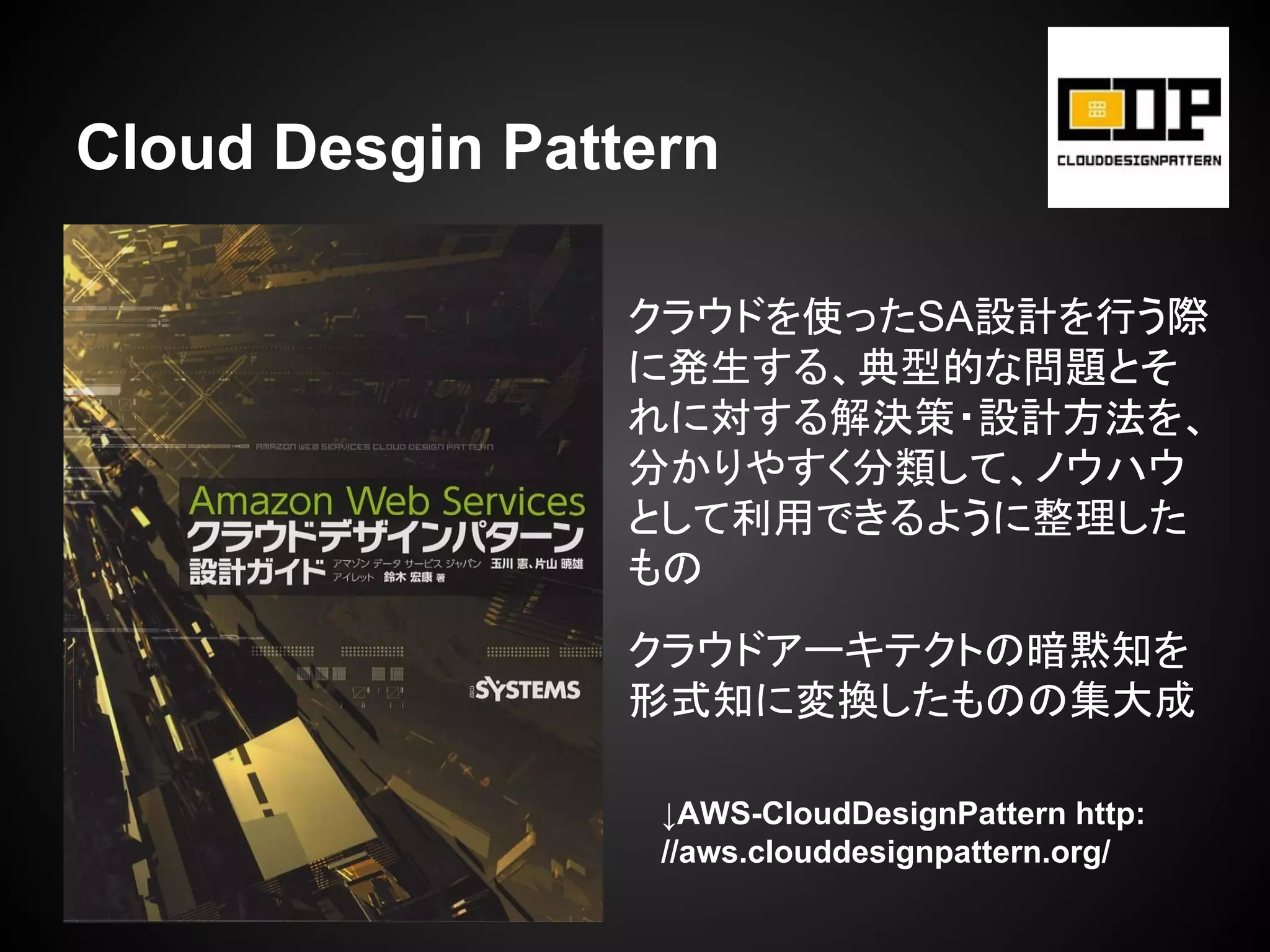 Cloud Desgin Pattern
↓AWS-CloudDesignPattern http:
//aws.clouddesignpattern.org/
クラウドを使ったSA設計を行う際
に発生する、典型的な問題とそ
れに対する解決策・設計方法を、
分かりやすく分類して、ノウハウ
として利用できるように整理した
もの
クラウドアーキテクトの暗黙知を
形式知に変換したものの集大成
 