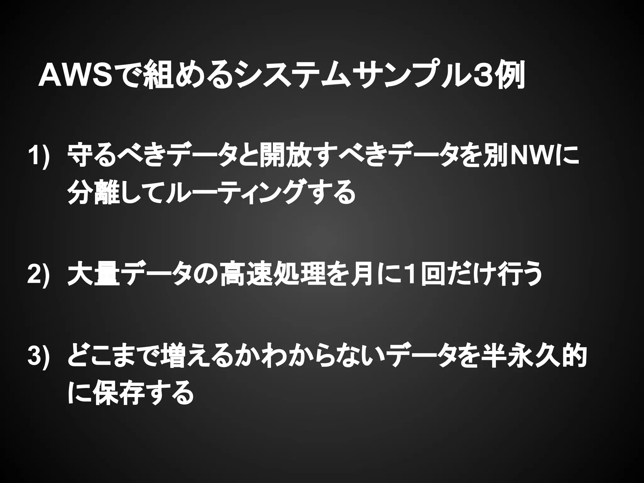 AWSで組めるシステムサンプル３例
1) 守るべきデータと開放すべきデータを別NWに
分離してルーティングする
2) 大量データの高速処理を月に１回だけ行う
3) どこまで増えるかわからないデータを半永久的
に保存する
 