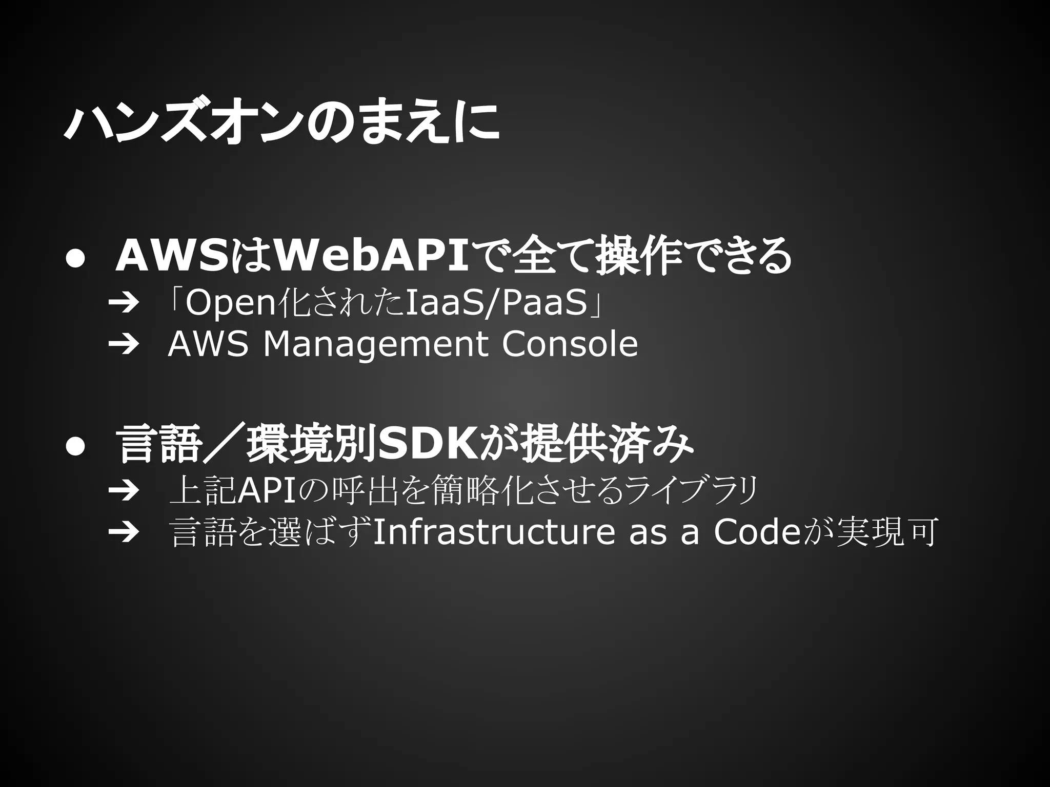 ハンズオンのまえに
● AWSはWebAPIで全て操作できる
➔ 「Open化されたIaaS/PaaS」
➔ AWS Management Console
● 言語／環境別SDKが提供済み
➔ 上記APIの呼出を簡略化させるライブラリ
➔ 言語を選ばずInfrastructure as a Codeが実現可
 