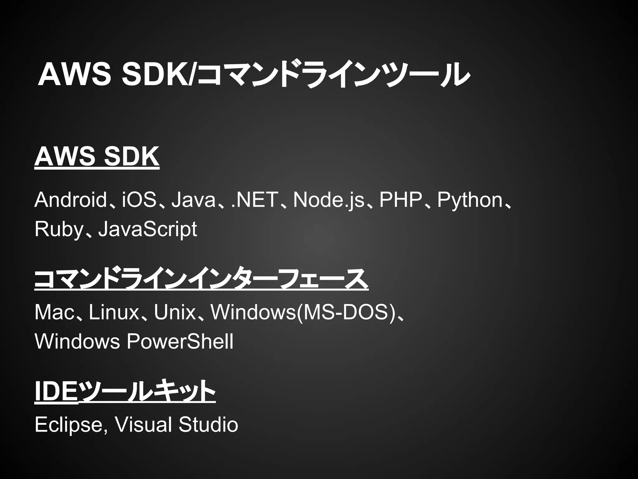 AWS SDK/コマンドラインツール
AWS SDK
Android、iOS、Java、.NET、Node.js、PHP、Python、
Ruby、JavaScript
コマンドラインインターフェース
Mac、Linux、Unix、Windows(MS-DOS)、
Windows PowerShell
IDEツールキット
Eclipse, Visual Studio
 