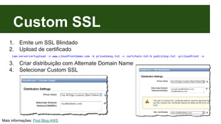 Custom SSL 
1. Emite um SSL Blindado 
2. Upload de certificado 
iam-servercertupload -s www.cloudfrontdemo.com -k privatekey.txt -c certchain.txt-b publickey.txt -p/cloudfront -v 
3. Criar distribuição com Alternate Domain Name 
4. Selecionar Custom SSL 
Mais informações: Post Blog AWS 
 