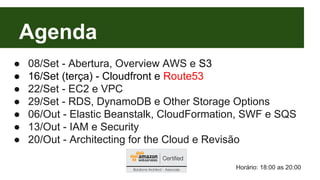 Agenda 
● 08/Set - Abertura, Overview AWS e S3 
● 16/Set (terça) - Cloudfront e Route53 
● 22/Set - EC2 e VPC 
● 29/Set - RDS, DynamoDB e Other Storage Options 
● 06/Out - Elastic Beanstalk, CloudFormation, SWF e SQS 
● 13/Out - IAM e Security 
● 20/Out - Architecting for the Cloud e Revisão 
Horário: 18:00 as 20:00 
 