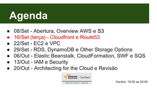 Agenda 
● 08/Set - Abertura, Overview AWS e S3 
● 16/Set (terça) - Cloudfront e Route53 
● 22/Set - EC2 e VPC 
● 29/Set - RDS, DynamoDB e Other Storage Options 
● 06/Out - Elastic Beanstalk, CloudFormation, SWF e SQS 
● 13/Out - IAM e Security 
● 20/Out - Architecting for the Cloud e Revisão 
Horário: 18:00 as 20:00 
 