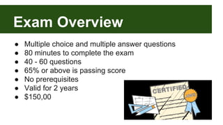 Exam Overview 
● Multiple choice and multiple answer questions 
● 80 minutes to complete the exam 
● 40 - 60 questions 
● 65% or above is passing score 
● No prerequisites 
● Valid for 2 years 
● $150,00 
 
