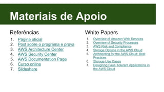 Materiais de Apoio 
Referências 
1. Página oficial 
2. Post sobre o programa e prova 
3. AWS Architecture Center 
4. AWS Security Center 
5. AWS Documentation Page 
6. Curso online 
7. Slideshare 
White Papers 
1. Overview of Amazon Web Services 
2. Overview of Security Processes 
3. AWS Risk and Compliance 
4. Storage Options in the AWS Cloud 
5. Architecting for the AWS Cloud: Best 
Practices 
6. Storage Use Cases 
7. Designing Fault-Tolerant Applications in 
the AWS Cloud 
 