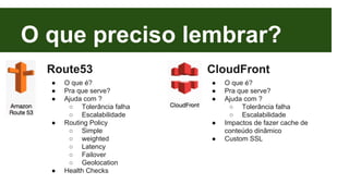 O que preciso lembrar? 
Route53 
● O que é? 
● Pra que serve? 
● Ajuda com ? 
○ Tolerância falha 
○ Escalabilidade 
● Routing Policy 
○ Simple 
○ weighted 
○ Latency 
○ Failover 
○ Geolocation 
● Health Checks 
CloudFront 
● O que é? 
● Pra que serve? 
● Ajuda com ? 
○ Tolerância falha 
○ Escalabilidade 
● Impactos de fazer cache de 
conteúdo dinâmico 
● Custom SSL 
 