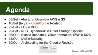 Agenda 
● 08/Set - Abertura, Overview AWS e S3 
● 16/Set (terça) - Cloudfront e Route53 
● 22/Set - EC2 e VPC 
● 29/Set - RDS, DynamoDB e Other Storage Options 
● 06/Out - Elastic Beanstalk, CloudFormation, SWF e SQS 
● 13/Out - IAM e Security 
● 20/Out - Architecting for the Cloud e Revisão 
Horário: 18:00 as 20:00 
 
