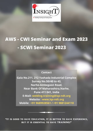 AWS - CWI Seminar and Exam 2023
Gala No.211, 212 Yashada Industrial Complex
Survey No.50/40 to 43,
Narhe-Ambegaon Road,
Near Bank Of Maharashtra,Narhe,
Pune 411 041, India
E-Mail: welding.training@iqs-ndt.org
Website : www.iqs-ndt.org
Mobile: +91 9689928561 / +91 9881244118
Contact
- SCWI Seminar 2023
“It is good to have Education, It is better to have Experience,
but it is essential to have TRAINING!”
 