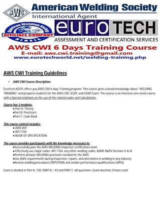 AWS CWI Training Guidelines
• AWS CWI Course Description:
Eurotech ASCPL offers you AWS CWI 6 days Training program. This course gives a broad knowledge about “WELDING
TRAINING” and prepares students for the AWS CWI, SCWI, and CAWI Exam. The course is an intensive one-week course
with a Special emphasis on the use of the related codes and Calculations.
Course has 3 modules:
♦ Part A: Theory
♦Part B: Practical’s
♦Part C: Code Book
This course content includes:
♦ AWS WIT
♦ API 1104
♦ BOOK OF SPECIFICATION
The course provides participants with the knowledge necessary to:
♦Successfully pass the AWS WELDING inspector certification exam
♦ Effectively use major codes: API 1104, any other welding codes, ASME B&PV Sections V & IX
♦Perform all basic WELDING practical s needed for the AWS
♦Use AWS requirements during inspection, repairs, and alterations in welding in any industry
♦Review welding procedures (WPS/PQR) and welder performance qualifications (WPQ)
Exam is divided in Part A- 150, PART B – 45 and PART C -60 questions :Exam duration 2 hours each
 