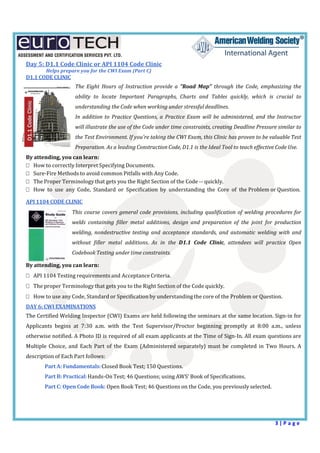  
3 | P a g e  
 
Day	5:	D1.1	Code	Clinic	or	API	1104	Code	Clinic	
	 	Helps	prepare	you	for	the	CWI	Exam	(Part	C)	
D1.1	CODE	CLINIC	
	
The	 Eight	 Hours	 of	 Instruction	 provide	 a	 "Road	 Map"	 through	 the	 Code,	 emphasizing	the	
ability	 to	 locate	 Important	 Paragraphs,	 Charts	 and	 Tables	 quickly,	 which	 is	 crucial	 to	
understanding	the	Code	when	working	under	stressful	deadlines.	
In	 addition	to	 Practice	Questions,	a	 Practice	Exam	 will	 be	 administered,	and	 the	 Instructor	
will	illustrate	the	use	of	the	Code	under	time	constraints,	creating	Deadline	Pressure	similar	to	
the	Test	Environment.	If	you're	taking	the	CWI	Exam,	this	Clinic	has	proven	to	be	valuable	Test	
Preparation.	As	a	leading	Construction	Code,	D1.1	is	the	Ideal	Tool	to	teach	effective	Code	Use.	
By	attending,	you	can	learn:	
How	to	correctly	Interpret	Specifying	Documents.	
Sure‐Fire	Methods	to	avoid	common	Pitfalls	with	Any	Code.	
The	Proper	Terminology	that	gets	you	the	Right	Section	of	the	Code	‐‐	quickly.	
How	 to	 use	 any	 Code,	 Standard	 or	 Specification	 by	 understanding	 the	 Core	 of	 the	Problem	or	Question.	
	
API	1104	CODE	CLINIC	
	
This	course	covers	general	code	 provisions,	including	qualification	of	 welding	procedures	for	
welds	 containing	 filler	 metal	 additions,	 design	 and	 preparation	 of	 the	 joint	 for	 production	
welding,	 nondestructive	testing	 and	 acceptance	 standards,	 and	 automatic	 welding	 with	 and	
without	 filler	 metal	 additions.	 As	 in	 the	 D1.1	 Code	 Clinic,	 attendees	 will	 practice	 Open	
Codebook	Testing	under	time	constraints.	
	
By	attending,	you	can	learn:	
API	1104	Testing	requirements	and	Acceptance	Criteria.	
The	proper	Terminology	that	gets	you	to	the	Right	Section	of	the	Code	quickly.	
How	to	use	any	Code,	Standard	or	Specification	by	understanding	the	core	of	the	Problem	or	Question.	
DAY	6:	CWI	EXAMINATIONS	
	
The	Certified	Welding	Inspector	(CWI)	Exams	are	held	following	the	seminars	at	the	same	location.	Sign‐in	for	
Applicants	 begins	 at	 7:30	 a.m.	 with	 the	 Test	 Supervisor/Proctor	 beginning	 promptly	 at	 8:00	 a.m.,	 unless	
otherwise	notified.	A	Photo	ID	is	required	of	all	exam	applicants	at	the	Time	of	Sign‐In.	All	exam	questions	are	
Multiple	 Choice,	and	 Each	 Part	 of	 the	 Exam	 (Administered	separately)	 must	 be	 completed	in	 Two	 Hours.	 A	
description	of	Each	Part	follows:	
Part	A:	Fundamentals:	Closed	Book	Test;	150	Questions.	
Part	B:	Practical:	Hands‐On	Test;	46	Questions;	using	AWS’	Book	of	Specifications.	
Part	C:	Open	Code	Book:	Open	Book	Test;	46	Questions	on	the	Code,	you	previously	selected.	
	 	
 