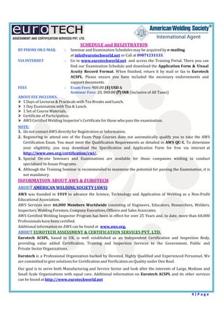  
4 | P a g e  
 
SCHEDULE	and	REGISTRATION	
BY	PHONE	OR	E‐MAIL		 :	 Seminar	and	Examination	Schedules	may	be	acquired	by	e‐mailing		
	 		 at	info@eurotechworld.net	or	Call	at	09871231133.	
VIA	INTERNET	 	 :	 Go	to	www.eurotechworld.net		and	access	the	Training	Portal.	There	you	can	
find	our	Examination	Schedule	and	download	the	Application	Form	&	Visual	
Acuity	 Record	 Format.	When	finished,	 return	it	 by	 mail	or	 fax	 to	 Eurotech	
ACSPL.	 Please	 ensure	 you	 have	 included	 the	 necessary	 endorsements	 and	
support	documents.	
FEES	 	 :	 Exam	Fees:	900.00	($)	USD	&		
	 	 	 Seminar	Fees:	20,	000.00	(`)	INR	(Inclusive	of	All	Taxes)	
ABOVE	FEE	INCLUDES:	
 5	Days	of	Lectures	&	Practicals	with	Tea	Breaks	and	Lunch.	
 1	Day	Examination	with	Tea	&	Lunch.	
 1	Set	of	Course	Materials.	
 Certificate	of	Participation.	
 AWS	Certified	Welding	Inspector’s	Certificate	for	those	who	pass	the	examination.	
	
NOTE:	
1. Do	not	contact	AWS	directly	for	Registration	or	Information.	
2. Registering	to	 attend	 one	 of	 the	 Exam	 Prep	 Courses	 does	 not	 automatically	qualify	 you	 to	 take	 the	 AWS	
Certification	Exam.	You	must	meet	the	Qualification	Requirements	as	detailed	in	AWS	QC‐1.	To	determine	
your	 eligibility,	 you	 may	 download	 the	 Specification	 and	 Application	 Form	 for	 free	 via	 internet	 at	
http://www.aws.org/certification/cwi/.	
3. Special	 On‐site	 Seminars	 and	 Examinations	 are	 available	 for	 those	 companies	 wishing	 to	 conduct	
specialized	In‐house	Programs.	
4. Although	the	Training	Seminar	is	recommended	to	maximize	the	potential	for	passing	the	Examination,	it	is	
not	mandatory.	
INFORMATION	ABOUT	AWS	&	EUROTECH	
	
ABOUT	AMERICAN	WELDING	SOCIETY	(AWS)	
	
AWS	 was	 founded	in	 1919	 to	 advance	the	 Science,	Technology	and	 Application	of	 Welding	as	 a	 Non‐Profit	
Educational	Association.	
AWS	 Services	 over	 66,000	 Members	 Worldwide	consisting	 of	 Engineers,	Educators,	Researchers,	Welders,	
Inspectors,	Welding	Foremen,	Company	Executives,	Officers	and	Sales	Associates.	
AWS	Certified	Welding	Inspector	Program	has	been	in	effect	for	over	25	Years	and,	to	date,	more	than	60,000	
Professionals	have	been	certified.	
Additional	information	on	AWS	can	be	found	at	 www.aws.org.	
ABOUT	EUROTECH	ASSESSMENT	&	CERTIFICATION	SERVICES	PVT.	LTD.	
Eurotech	 ACSPL,	 based	 in	 UK,	 is	 well	 established	 as	 an	 Independent	 Certification	 and	 Inspection	 Body,	
providing	 value	 added	 Certification,	 Training	 and	 Inspection	 Services	 to	 the	 Government,	 Public	 and	
Private	Sector	Organizations.	
	
Eurotech	is	a	Professional	Organization	backed	by	Devoted,	Highly	Qualified	and	Experienced	Personnel.	We	
are	committed	to	give	solutions	for	Certification	and	Verification	on	Quality	under	One	Roof.	
	
Our	goal	is	to	serve	both	Manufacturing	and	Service	Sector	and	look	after	the	interests	of	Large,	Medium	and	
Small	Scale	Organizations	with	equal	care.	Additional	information	on	Eurotech	ACSPL	and	its	other	services	
can	be	found	at	http://www.eurotechworld.net	
 