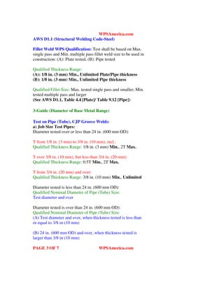 WPSAmerica.com
AWS D1.1 (Structural Welding Code-Steel)
Fillet Weld WPS Qualification: Test shall be based on Max.
single pass and Min. multiple pass fillet weld size to be used in
construction: (A): Plate tested, (B): Pipe tested
Qualified Thickness Range:
(A): 1/8 in. (3 mm) Min., Unlimited Plate/Pipe thickness
(B): 1/8 in. (3 mm) Min., Unlimited Pipe thickness
Qualified Fillet Size: Max. tested single pass and smaller; Min.
tested multiple pass and larger
(See AWS D1.1, Table 4.4 [Plate]/ Table 9.12 [Pipe])
3-Guide (Diameter of Base Metal Range)
Test on Pipe (Tube), CJP Groove Welds:
a) Job Size Test Pipes:
Diameter tested over or less than 24 in. (600 mm OD):
T from 1/8 in. (3 mm) to 3/8 in. (10 mm), incl.:
Qualified Thickness Range: 1/8 in. (3 mm) Min., 2T Max.
T over 3/8 in. (10 mm), but less than 3/4 in. (20 mm):
Qualified Thickness Range: 0.5T Min., 2T Max.
T from 3/4 in. (20 mm) and over:
Qualified Thickness Range: 3/8 in. (10 mm) Min., Unlimited
Diameter tested is less than 24 in. (600 mm OD):
Qualified Nominal Diameter of Pipe (Tube) Size:
Test diameter and over
Diameter tested is over than 24 in. (600 mm OD):
Qualified Nominal Diameter of Pipe (Tube) Size:
(A) Test diameter and over, when thickness tested is less than
or equal to 3/8 in (10 mm)
(B) 24 in. (600 mm OD) and over, when thickness tested is
larger than 3/8 in (10 mm)
PAGE 3 OF 7 WPSAmerica.com
 
