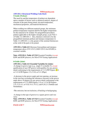WPSAmerica.com
AWS D1.1 (Structural Welding Code-Steel)
5-Guide (Preheat)
The need for and the temperature of preheat are dependent
upon a number of factors such as chemical analysis, degree of
restraint of the parts being joined, elevated temperature,
mechanical properties, and material thicknesses.
When welding two different material groups, the minimum
preheat temperature required shall be the higher temperature
for the material to be welded. For prequalified procedures,
preheat applicable to the higher strength group, as per Note 1
of Table 3.2-AWS D1.1. Also, thickness referred to for the
prequalified minimum preheat and interpass temperature in
Table 3.3-AWS D1.1, is the greater of the nominal thicknesses
at the weld of the parts to be joined.
AWS D1.1, Table 4.5: Decrease from preheat and interpass
temperature above 25 F (15 C) [100 F (55 C) for GTAW] is
essential variable.
Note: AWS D1.1, Table 4.5 PQR Essential Variables (except
ESW and EGW process), for Non-CVN Testing Applications
6-Guide (Joint)
AWS D1.1, Table 4.5: Essential Variables for Joints:
-A change in groove type (e.g., single-V to double-V), except
qualification of any CJP groove weld qualifies for any groove
detail conforming to the requirements of 3.12 (PJP-Figures 3.2)
or 3.13 (CJP-Figures 3.3), 9.10, or 9.11 [Pipe].
-A decrease in the groove angle and root opening, an increase
in the root face exceeding the tolerances (increase in the groove
angle above 10 degree) for any groove detail conforming to the
requirements of 3.12 (PJP-Figures 3.2) or 3.13 (CJP-Figures
3.3), 5.21.4.1, or 9.10, 9.11, 9.11.2, and 9.24.2.1 (Tubular and
Nontubular).
-The omission, but not inclusion, of backing or backgouging
-A change in the type of groove to a square groove and vice
versa
Note: AWS D1.1, Table 4.5 PQR Essential Variables (except
ESW and EGW process), for Non-CVN Testing Applications
PAGE 6 OF 7 WPSAmerica.com
 
