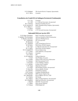 AWS D1.1/D1.1M:2010
140
O. W. Blodgett The Lincoln Electric Company (Aposentado)
M. V. Davis Consultor
Conselheiros do Comitê D1 de Soldagem Estrutural (Continuação)
G. L. Fox Consultor
G. J. Hill G. J. Hill and Associates, Incorporated
M. L. Hoitomt Hoitomt Consulting Services
D. R. Lawrence II Butler Manufacturing Company (Aposentado)
W. A. Milek, Jr. Consultor
J. E. Myers Consultor
J. W. Post J. W. Post and Associates, Incorporated
Subcomitê D1Q em Aço da AWS
D. D. Rager, Presidente Rager Consulting, Incorporated
T. Schlafly, Vice-Presidente American Institute of Steel Construction
S. Morales, Secretário American Welding Society
N. J. Altebrando STV, Incorporated
M. Bernasek C-spec
E. L. Bickford Acute Technological Services
B. M. Butler Walt Disney World Company
J. W. Cagle C P Buckner Steel Erection, Incorporated
W. P. Capers Walt Disney World Company
H. H. Campbell III Pazazu Engineering
L. E. Collins Team Industries, Incorporated
R. A. Dennis Consultor
D. A. Dunn PSI
K. R. Fogleman Valmont Industries
J. Guili Stud Welding Associates
M. J. Jordan Johnson Plate and Tower Fabrication
J. J. Kenney Shell International E & P
J. H. Kiefer ConocoPhillips Company
L. A. Kloiber LeJeune Steel Company
S. W. Kopp High Steel Structures
J. E. Koski Stud Welding Products, Incorporated
V. Kuruvilla Genesis Quality Systems
K. Landwehr Schuff Steel Company
D. R. Luciani Canadian Welding Bureau
P. W. Marshall MHP Systems Engineering
R. P. Marslender Kiewit Offshore Services, LTD
G. S. Martin GE Energy
M. J. Mayes Mayes Testing Engineers, Incorporated
R. D. Medlock High Steel Structures, Incorporated
J. Merrill MACTEC, Incorporated
J. I. Miller Helix Energy Solutions
S. P. Moran PDM Bridge LLC
 