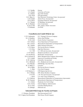 AWS D1.1/D1.1M:2010
ix
J. C. Nordby Entergy
J. A. Packer University of Toronto
F. J. Palmer Steel Tube Institute
D. R. Scott PSI (Aposentado)
R. E. Shaw, Jr. Steel Structures Technology Center, Incorporated
A. W. Sindel Alstom Power, Incorporated
R. W. Stieve Greenman-Pederson, Incorporated
S. J. Thomas VP Buildings, Incorporated
W. A. Thornton Cives Corporation
R. H. R. Tide Wiss, Janney, Elstner Associates
P. Workman Tru-Weld
Conselheiros do Comitê D1Q de Aço
U. W. Aschemeier H. C. Nutting/A Terracon Company
H. A. Chambers Nelson Stud Welding
R. B. Corbi Exelon Nuclear Corporation
H. E. Gilmer Texas Department of Transportation
M. A. Grieco Massachusetts Department of Transportation
M. J. Harker Idaho National Laboratory
C. W. Hayes The Lincoln Electric Company
C. R. Hess High Steel Structures
G. J. Hill G. J. Hill and Associates, Incorporated
C. W. Holmes Modjeski and Masters, Incorporated
W. Jaxa-Rozen Bombardier Transportation
D. R. Lawrence II Butler Manufacturing Company (Aposentado)
N. S. Lindell Inspectech Consulting and Testing
H. W. Ludewig Caterpillar, Incorporated
D. L. McQuaid D. L. McQuaid and Associates, Incorporated
J. K. Mieseke PDM Bridge, Eau Clair Wisc
W. A. Milek, Jr. Consultor
D. K. Miller The Lincoln Electric Company
L. Muir Cives Steel Company
J. B. Pearson, Jr. LTK Engineering Services
D. C. Phillips ITW, Hobart Brothers Company
J. W. Post J. W. Post and Associates, Incorporated
J. Ross U.S. Army Corps of Engineers
P. J. Sullivan Massachusetts Department of Transportation (Aposentado)
M. M. Tayarani Massachusetts Department of Transportation
J. L. Uebele Waukesha City Tech College
K. K. Verma Federal Highway Administration
D. G. Yantz Canadian Welding Bureau
O. Zollinger Ohmstede Ltd.
Subcomitê D1Q Grupo de Tarefas em Projeto
J. J. Kenney, Presidente Shell International E & P
W. P. Capers,Vice-Presidente Walt Disney World Company
 