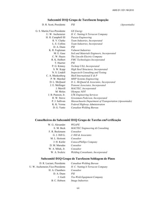 AWS D1.1/D1.1M:2010
xii
Subcomitê D1Q Grupo de Tarefasem Inspeção
D. R. Scott, Presidente PSI (Aposentado)
G. S. Martin,Vice-Presidente GE Energy
U. W. Aschemeier H. C. Nutting/A Terracon Company
H. H. Campbell III Pazazu Engineering
R. V. Clarke Team Industries, Incorporated
L. E. Collins Team Industries, Incorporated
D. A. Dunn PSI
K. R. Fogleman Valmont Industries
M. E. Gase Soil and Materials Engineers, Incorporated
C. W. Hayes The Lincoln Electric Company
R. K. Holbert FMC Technologies Incorporated
T. Huerter PSI
P. G. Kinney Technip USA, Incorporated
S. W. Kopp High Steel Structures, Incorporated
N. S. Lindell Inspectech Consulting and Testing
C. A. Mankenberg Shell International E & P
P. W. Marshal MHP Systems Engineering
D. L. McQuaid D. L. McQuaid & Associates, Incorporated
J. E. Mellinger Pennoni Associates, Incorporated
J. Merrill MACTEC, Incorporated
M. Moles Olympus NDT
J. B. Pearson, Jr. LTK Engineering Services
R. W. Stieve Greenman-Pederson, Incorporated
P. J. Sullivan Massachusetts Department of Transportation (Aposentado)
K. K. Verma Federal Highway Administration
D. G. Yantz Canadian Welding Bureau
Conselheiros do Subcomitê D1Q Grupo de Tarefas emVerificação
W. G. Alexander WGAPE
E. M. Beck MACTEC Engineering & Consulting
F. R. Beckmann Consultor
G. J. Hill G. J. Hill & Associates
M. L. Hoitomt Consultor
J. H. Kiefer ConocoPhillips Company
D. M. Marudas Consultor
W. A. Milek, Jr. Consultor
W. A. Svekric Welding Consultants, Incorporated
Subcomitê D1Q Grupo de Tarefasem Soldagem de Pinos
D. R. Luciani, Presidente Canadian Welding Bureau
U. W. Aschemeier,Vice-Presidente H. C. Nutting/A Terracon Company
H. A. Chambers Consultor
D. A. Dunn PSI
J. Guili Tru-Weld Equipment Company
B. C. Hobson Image Industries
 