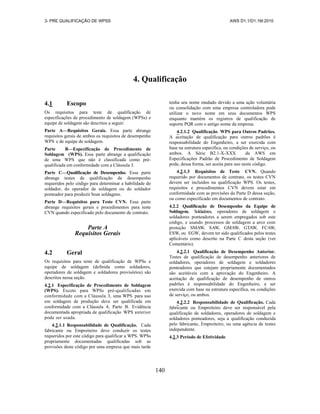 3- PRE QUALIFICAÇÃO DE WPSS AWS D1.1/D1.1M:2010
140
4. Qualificação
4.1 Escopo
Os requisitos para teste de qualificação de
especificações de procedimento de soldagem (WPSs) e
equipe de soldagem são descritos a seguir:
Parte A—Requisitos Gerais. Essa parte abrange
requisitos gerais de ambos os requisitos de desempenho
WPS e de equipe de soldagem.
Parte B—Especificação de Procedimento de
Soldagem (WPS). Essa parte abrange a qualificação
de uma WPS que não é classificada como pré-
qualificada em conformidade com a Cláusula 3.
Parte C—Qualificação de Desempenho. Essa parte
abrange testes de qualificação de desempenho
requeridos pelo código para determinar a habilidade do
soldador, do operador de soldagem ou do soldador
ponteador para produzir boas soldagens.
Parte D—Requisitos para Teste CVN. Essa parte
abrange requisitos gerais e procedimentos para teste
CVN quando especificado pelo documento de contrato.
Parte A
Requisitos Gerais
4.2 Geral
Os requisitos para teste de qualificação de WPSs e
equipe de soldagem (definida como soldadores,
operadores de soldagem e soldadores provisórios) são
descritos nessa seção.
4.2.1 Especificação de Procedimento de Soldagem
(WPS). Exceto para WPSs pré-qualificadas em
conformidade com a Cláusula 3, uma WPS para uso
em soldagem de produção deve ser qualificada em
conformidade com a Cláusula 4, Parte B. Evidência
documentada apropriada de qualificação WPS anterior
pode ser usada.
4.2.1.1 Responsabilidade de Qualificação. Cada
fabricante ou Empreiteiro deve conduzir os testes
requeridos por este código para qualificar a WPS. WPSs
propriamente documentadas qualificadas sob as
provisões deste código por uma empresa que mais tarde
tenha seu nome mudado devido a uma ação voluntária
ou consolidação com uma empresa controladora pode
utilizar o novo nome em seus documentos WPS
enquanto mantém os registros de qualificação de
suporte PQR com o antigo nome da empresa.
4.2.1.2 Qualificação WPS para Outros Padrões.
A aceitação de qualificação para outros padrões é
responsabilidade do Engenheiro, a ser exercida com
base na estrutura específica, ou condições de serviço, ou
ambos. A Série B2.1-X-XXX da AWS em
Especificações Padrão de Procedimento de Soldagem
pode, dessa forma, ser aceita para uso neste código.
4.2.1.3 Requisitos de Teste CVN. Quando
requerido por documentos de contrato, os testes CVN
devem ser incluídos na qualificação WPS. Os testes,
requisitos e procedimentos CVN devem estar em
conformidade com as provisões da Parte D dessa seção,
ou como especificado em documentos de contrato.
4.2.2 Qualificação de Desempenho da Equipe de
Soldagem. Soldadores, operadores de soldagem e
soldadores ponteadores a serem empregados sob este
código, e usando processos de soldagem a arco com
proteção SMAW, SAW, GMAW, GTAW, FCAW,
ESW, ou EGW, devem ter sido qualificados pelos testes
aplicáveis como descrito na Parte C desta seção (ver
Comentário).
4.2.2.1 Qualificação de Desempenho Anterior.
Testes de qualificação de desempenho anteriores de
soldadores, operadores de soldagem e soldadores
ponteadores que estejam propriamente documentados
são aceitáveis com a aprovação do Engenheiro. A
aceitação de qualificação de desempenho de outros
padrões é responsabilidade do Engenheiro, a ser
exercida com base na estrutura específica, ou condições
de serviço, ou ambos.
4.2.2.2 Responsabilidade de Qualificação. Cada
fabricante ou Empreiteiro deve ser responsável pela
qualificação de soldadores, operadores de soldagem e
soldadores ponteadores, seja a qualificação conduzida
pelo fabricante, Empreiteiro, ou uma agência de testes
independente.
4.2.3 Período de Efetividade
 