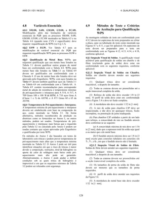 AWS D1.1/D1.1M:2012 ` 4. QUALIFICAÇÃO
128
4.8 Variáveis Essenciais
4.8.1 SMAW, SAW, GMAW, GTAW, e FCAW.
Modificações além das limitações de variáveis
essenciais de PQR para os processos SMAW, SAW,
GMAW, GTAW, e FCAW mostrados na Tabela 4.5 e na
Tabela 4.6 (quando teste CVN é especificado) deve
requerer requalificação da WPS (ver 4.2.1.3).
4.8.2 ESW e EGW. Ver Tabela 4.7 para as
modificações de variável essencial de PQR que
requerem requalificação WPS para os processos EGW e
ESW.
4.8.3 Qualificação de Metal Base. WPSs que
requerem qualificação que usa metais base listados na
Tabela 3.1 devem qualificar outros grupos de metal
base em conformidade com a Tabela 4.8. WPSs para
metais base não listados na Tabela 3.1 ou Tabela 4.9
devem ser qualificados em conformidade com a
Cláusula 4. O uso de metais base não listados deve ser
aprovado pelo Engenheiro. WPSs com aços listados na
Tabela 4.9 devem também qualificar aços da Tabela 3.1
ou Tabela 4.9 em conformidade com a Tabela 4.8. A
Tabela 4.9 contém recomendações para corresponder
metal de adição de resistência e temperaturas mínimas
de pré-aquecimento e interpasse para A 514, A 517, A
709 Graus 100 e 100 W da ASTM, A 710 aços Grau A
(Classe 1 e 3) da ASTM, e A 871 Graus 60 e 65 da
ASTM.
4.8.4 Temperatura de Pré-aquecimento e Interpasse.
A temperatura mínima de pré-aquecimento e interpasse
deveria ser estabelecida com base na composição do
aço, como mostrado na Tabela 3.1. De forma
alternativa, métodos reconhecidos de predição ou
diretrizes como os fornecidos no Anexo I, ou outros
métodos, podem ser usados. Temperaturas de pré-
aquecimento e interpasse mais baixas que o requerido
pela Tabela 3.2 ou calculado pelo Anexo I podem ser
usadas contanto que sejam aprovadas pelo Engenheiro
e qualificadas por teste WPS.
Os métodos do Anexo I são baseados em testes de
laboratório com trincas e podem prever temperaturas de
pré-aquecimento mais altas que a temperatura mínima
mostrada na Tabela 3.2. O Anexo I pode ser útil para
identificar situações em que o risco de trincas é maior
devido a composição, restrições, nível de hidrogênio ou
aporte de calor de soldagem mais baixo onde pré-
aquecimento mais alto pode ser garantido.
Alternativamente, o Anexo I pode ajudar a definir
condições sob as quais trinca de hidrogênio é
improvável e em que os requisitos mínimos da Tabela
3.2 podem ser relaxados com segurança.
4.9 Métodos de Teste e Critérios
de Aceitação para Qualificação
WPS
As montagens soldadas de teste em conformidade com
4.9.2 devem ter espécimes de teste preparados ao cortar
a placa, cano ou tubulação de teste como mostrado nas
Figuras 4.7 a 4.11, o que for aplicável. Os espécimes de
teste devem ser preparados para o teste em
conformidade com as Figuras 4.12, 4.13, 4.14, e 4.18,
conforme aplicável.
4.9.1 Inspeção Visual de Soldas. A qualificação visual
aceitável para qualificação de soldas em chanfro e de
filete (excluindo guias de solda) deve estar em
conformidade com os seguintes requisitos, conforme
aplicável:
4.9.1.1 Inspeção Visual de Soldas em Chanfro.
Soldas em chanfro devem atender aos seguintes
requisitos:
(1) Qualquer trinca deve ser considerada
inaceitável, a despeito do tamanho.
(2) Todas as crateras devem ser preenchidas até a
seção transversal completa da solda.
(3) Reforço de solda não deve exceder 1/8 in [3
mm]. O perfil de solda deve estar em conformidade
com a Figura 5.4 e deve ter fusão completa.
(4) A mordedura não deve exceder 1/32 in [1 mm].
(5) A raiz de solda para chanfros CJP deve ser
inspecionada, e não deve ter quaisquer trincas, fusão
incompleta, ou penetração de junta inadequada.
(6) Para chanfros CJP soldados a partir de um lado
sem reforço, a concavidade de raiz ou fundido através
deve conformar-se ao seguinte:
(a) A concavidade máxima de raiz deve ser 1/16
in [2 mm], dado que a espessura total da solda seja igual
a ou maior que a do metal base.
(b) O fundido através máximo deve ser 1/8 in [3
mm] exceto para conexões tubulares em conexões em
T-, Y-, e K-, em que o fundido através não é limitado.
4.9.1.2 Inspeção Visual de Soldas de Filete.
Soldas de filete devem atender aos seguintes requisitos:
(1) Qualquer trinca deve ser considerada
inaceitável, a despeito de seu tamanho.
(2) Todas as crateras devem ser preenchidas até
a seção transversal completa da solda.
(3) Os tamanhos de perna da solda de filete não
devem ser menores que os tamanhos de perna
requeridos.
(4) O perfil de solda deve atender aos requisitos
da Figura 5.4.
(5) A mordedura do metal base não deve exceder
1/32 in [1 mm].
 
