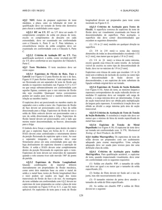 AWS D1.1/D1.1M:2012 ` 4. QUALIFICAÇÃO
129
4.9.2 NDT. Antes de preparar espécimes de teste
mecânico, a placa, cano ou tubulação de teste de
qualificação deve ser testado de forma não destrutiva
para checar a estabilidade como segue:
4.9.2.1 RT ou UT. RT ou UT deve ser usado. O
comprimento completo da solda em placas de teste,
exceto os comprimentos de descarte em cada
extremidade, deve ser examinado em conformidade
com a Cláusula 6, Parte E ou F. Para tubulares, a
circunferência inteira da solda completa deve ser
examinada em conformidade com a Cláusula 6, Parte
C.
4.9.2.2 Critérios de Aceitação RT ou UT. Para
qualificação aceitável, a solda, como revelado por RT
ou UT, deve conformar-se aos requisitos da Cláusula 6,
Parte C.
4.9.3 Teste Mecânico. O teste mecânico deve ser
como segue:
4.9.3.1 Espécimes de Flexão de Raiz, Face e
Lateral (ver Figura 4.12 para flexões de raiz e de face,
Figura 4.13 para flexões laterais). Cada espécime deve
ser flexionado em um separador de teste de flexão que
atenda os requisitos mostrados nas Figuras 4.15 a 4.17
ou que esteja substancialmente em conformidade com
aquelas figuras, contanto que o raio máximo de flexão
não seja excedido. Quaisquer meios convenientes
podem ser usados para mover o membro êmbolo com
relação ao membro matriz.
O espécime deve ser posicionado no membro matriz do
separador com a solda a meio vão. Espécimes de flexão
de face devem ser posicionados com a face da solda
direcionada para a folga. Espécimes de flexão de raiz e
solda de filete estáveis devem ser posicionados com a
raiz da solda direcionada para a folga. Espécimes de
flexão lateral devem ser posicionados com o lado que
mostra maior descontinuidade, se houver, direcionado
para a folga.
O êmbolo deve forçar o espécime para dentro da matriz
até que o espécime fique em forma de U. A solda e
HAZs devem estar centralizados e inteiramente dentro
da porção flexionada do espécime após o teste. Ao usar
o separador integrado, o espécime deve estar
firmemente preso em uma extremidade para que não
haja deslizamento do espécime durante a operação de
flexão. A solda e HAZs devem estar completamente
dentro da porção flexionada do espécime após o teste.
Espécimes de teste devem ser removidos do separador
quando o rolo externo tiver sido movido 180° do ponto
de partida.
4.9.3.2 Espécimes de Flexão Longitudinal.
Quando combinações de material diferem
marcadamente em propriedades de flexão mecânica,
como entre dois materiais base ou entre o metal de
solda e o metal base, testes de flexão longitudinal (face
e raiz) podem ser usados em lugar dos testes
transversais de flexão de face e de raiz. As montagens
de teste soldadas em conformidade com 4.9.2 devem ter
espécimes de teste preparados ao cortar a placa de teste
como mostrado na Figura 4.10 ou 4.11, a que for mais
aplicável. Os espécimes de teste para o teste de flexão
longitudinal devem ser preparados para teste como
mostrado na Figura 4.12.
4.9.3.3 Critérios de Aceitação para Testes de
Flexão. A superfície convexa do espécime de teste de
flexão deve ser visualmente examinada em busca de
descontinuidades de superfície. Para aceitação, a
superfície não deve conter descontinuidades que
excedam as seguintes dimensões:
(1) 1/8 in [3 mm] medido em qualquer direção na
superfície
(2) 3/8 in [10 mm]—a soma das maiores
dimensões de todas as descontinuidades excedendo 1/32
in [1 mm], mas menor que ou igual a 1/8 in [3 mm]
(3) 1/4 in [6 mm]—a trinca de canto máxima,
exceto quando essa trinca de canto resulta de inclusão
visível de escória ou outro tipo de descontinuidade de
fusão, deve ter no máximo de 1/8 in [3 mm].
Espécimes com trincas de canto que excedam 1/4 in [6
mm] sem evidência de inclusão de escória ou outro tipo
de descontinuidade de fusão devem ser
desconsiderados, e um espécime de teste substituto da
ligação soldada original deve ser testado.
4.9.3.4 Espécimes de Tensão de Seção Reduzida
(ver Figura 4.14). Antes do teste, as menores largura e
espessura correspondentes da seção reduzida devem ser
medidas O espécime deve ser rompido sob carga de
tensão, e a carga máxima deve ser determinadas. A área
de seção transversal deve ser obtida pela multiplicação
da largura pela espessura. A resistência à tração deve ser
obtida ao dividir a carga máxima pela área de seção
transversal.
4.9.3.5 Critérios de Aceitação de Teste de Tensão
de Seção Reduzida. A resistência à tração não deve ser
menor que o mínimo de faixa de tensão especificada do
metal base usado.
4.9.3.6 Espécime de Tensão de Metal
Depositado (ver Figura 4.18). O espécime de teste deve
ser testado em conformidade com A 370, Mechanical
Testing of Steel Products, da ASTM.
4.9.4 Análise Macrográfica. Os espécimes de teste de
solda devem ser preparados com um acabamento
adequado para exame macrográfico. Uma solução
adequada deve ser usada para textura para dar uma
definição clara da solda.
4.9.4.1 Critérios de Aceitação para Análise
Macrográfica. Para qualificação aceitável, o espécime
de teste, quando inspecionado visualmente, deve estar
em conformidade com os seguintes requisitos:
(1) Soldas em chanfro PJP; o tamanho de solda
real deve ser igual a ou maior que o tamanho de solda
especificado, (E).
(2) Soldas de filete devem ter fusão até a raiz da
junta, mas não necessariamente além.
(3) O tamanho mínimo de perna deve atender o
tamanho de solda de filete especificado.
(4) As soldas em chanfro PJP e soldas de filete
devem ter o seguinte:
 