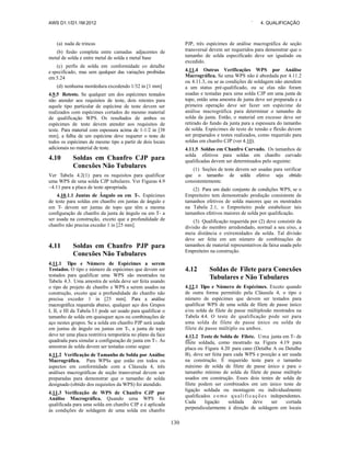 AWS D1.1/D1.1M:2012 ` 4. QUALIFICAÇÃO
130
(a) nada de trincas
(b) fusão completa entre camadas adjacentes de
metal de solda e entre metal de solda e metal base
(c) perfis de solda em conformidade co detalhe
e specificado, mas sem qualquer das variações proibidas
em 5.24
(d) nenhuma mordedura excedendo 1/32 in [1 mm]
4.9.5 Reteste. Se qualquer um dos espécimes testados
não atender aos requisitos de teste, dois retestes para
aquele tipo particular de espécime de teste devem ser
realizados com espécimes cortados do mesmo material
de qualificação WPS. Os resultados de ambos os
espécimes de teste devem atender aos requisitos de
teste. Para material com espessura acima de 1-1/2 in [38
mm], a falha de um espécime deve requerer o teste de
todos os espécimes de mesmo tipo a partir de dois locais
adicionais no material de teste.
4.10 Soldas em Chanfro CJP para
Conexões Não Tubulares
Ver Tabela 4.2(1) para os requisitos para qualificar
uma WPS de uma solda CJP tubulares. Ver Figuras 4.9
–4.11 para a placa de teste apropriada.
4.10.1.1 Juntas de Ângulo ou em T-. Espécimes
de teste para soldas em chanfro em juntas de ângulo e
em T- devem ser juntas de topo que têm a mesma
configuração de chanfro da junta de ângulo ou em T- a
ser usada na construção, exceto que a profundidade de
chanfro não precisa exceder 1 in [25 mm].
4.11 Soldas em Chanfro PJP para
Conexões Não Tubulares
4.11.1 Tipo e Número de Espécimes a serem
Testados. O tipo e número de espécimes que devem ser
testados para qualificar uma WPS são mostrados na
Tabela 4.3. Uma amostra de solda deve ser feita usando
o tipo de projeto de chanfro e WPS a serem usados na
construção, exceto que a profundidade do chanfro não
precisa exceder 1 in [25 mm]. Para a análise
macrográfica requerida abaixo, qualquer aço dos Grupos
I, II, e III da Tabela 3.1 pode ser usado para qualificar o
tamanho de solda em quaisquer aços ou combinações de
aço nestes grupos. Se a solda em chanfro PJP será usada
em juntas de ângulo ou juntas em T-, a junta de topo
deve ter uma placa restritiva temporária no plano da face
quadrada para simular a configuração de junta em T-. As
amostras de solda devem ser testadas como segue:
4.11.2 Verificação de Tamanho de Solda por Análise
Macrográfica. Para WPSs que estão em todos os
aspectos em conformidade com a Cláusula 4, três
análises macrográficas de seção transversal devem ser
preparadas para demonstrar que o tamanho de solda
designado (obtido dos requisitos da WPS) foi atendido.
4.11.3 Verificação de WPS de Chanfro CJP por
Análise Macrográfica. Quando uma WPS foi
qualificada para uma solda em chanfro CJP e é aplicada
às condições de soldagem de uma solda em chanfro
PJP, três espécimes de análise macrográfica de seção
transversal devem ser requeridos para demonstrar que o
tamanho de solda especificado deve ser igualado ou
excedido.
4.11.4 Outras Verificações WPS por Análise
Macrográfica. Se uma WPS não é abordada por 4.11.2
ou 4.11.3, ou se as condições de soldagem não atendem
a um status pré-qualificado, ou se elas não foram
usadas e testadas para uma solda CJP em uma junta de
topo, então uma amostra de junta deve ser preparada e a
primeira operação deve ser fazer um espécime de
análise macrográfica para determinar o tamanho de
solda da junta. Então, o material em excesso deve ser
retirado do fundo da junta para a espessura do tamanho
de solda. Espécimes de teste de tensão e flexão devem
ser preparados e testes realizados, como requerido para
soldas em chanfro CJP (ver 4.10).
4.11.5 Soldas em Chanfro Curvado. Os tamanhos de
solda efetivos para soldas em chanfro curvado
qualificadas devem ser determinados pelo seguinte:
(1) Seções de teste devem ser usadas para verificar
que o tamanho de solda efetivo seja obtido
consistentemente.
(2) Para um dado conjunto de condições WPS, se o
Empreiteiro tem demonstrado produção consistente de
tamanhos efetivos de solda maiores que os mostrados
na Tabela 2.1, o Empreiteiro pode estabelecer tais
tamanhos efetivos maiores de solda por qualificação.
(3) Qualificação requerida por (2) deve consistir da
divisão do membro arredondado, normal a seu eixo, a
meia distância e extremidades da solda. Tal divisão
deve ser feita em um número de combinações de
tamanhos de material representativos da faixa usada pelo
Empreiteiro na construção.
4.12 Soldas de Filete para Conexões
Tubulares e Não Tubulares
4.12.1 Tipo e Número de Espécimes. Exceto quando
de outra forma permitido pela Cláusula 4, o tipo e
número de espécimes que devem ser testados para
qualificar WPS de uma solda de filete de passe único
e/ou solda de filete de passe múltiplosão mostrados na
Tabela 4.4. O teste de qualificação pode ser para
uma solda de filete de passe único ou solda de
filete de passe múltiplo ou ambos.
4.12.2 Teste de Solda de Filete. Uma junta em T- de
filete soldada, como mostrado na Figura 4.19 para
placa ou Figura 4.20 para cano (Detalhe A ou Detalhe
B), deve ser feita para cada WPS e posição a ser usada
na construção. É requerido teste para o tamanho
máximo de solda de filete de passe único e para o
tamanho mínimo de solda de filete de passe múltiplo
usados em construção. Esses dois testes de solda de
filete podem ser combinados em um único teste de
ligação soldada ou montagem ou individualmente
qualificados co mo qualificações independentes.
Cada ligação soldada deve ser cortada
perpendicularmente à direção de soldagem em locais
 