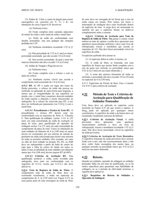 AWS D1.1/D1.1M:2012 ` 4. QUALIFICAÇÃO
136
(3) Soldas de f ilete e a junta de ângulo para ensaio
macrográfico em conexões em T-, Y-, e K- em
tubulações de caixa, Figura 4.29, devem ter:
(a) Nenhuma trinca
(b) Fusão completa entre camadas adjacentes
de metais de solda e entre metal de solda e metal base
(c) Perfis de solda em conformidade com
detalhe pretendido, mas sem qualquer das variações
proibidas em 5.24
(d) Nenhuma mordedura excedendo 1/32 in [1
mm]
(e) Para porosidade de 1/32 in [1 mm] ou maior,
porosidade acumulada que não exceda 1/4 in [6 mm]
(f) Sem escória acumulada, da qual a soma das
maiores dimensões não deve exceder 1/4 in [4 mm]
(4) Soldas de Tampão ( Plug) devem ter:
(a) Nenhuma trinca
(b) Fusão completa com o reforço e com os
lados do orifício
(c) Nenhuma escória visível que exceda o
comprimento total acumulado de 1/4 in [6 mm]
4.31.3 RT. Se RT é usado em lugar dos testes de
flexão prescritos, o reforço de solda não precisa ser
retificado ou aplainado de outra forma para inspeção, a
menos que as irregularidades de sua superfície ou
junção com o metal base causariam desconti-nuidades
de solda sujeitas a objeções a serem obscurecidas na
radiografia. Se o reforço for removido para RT, a raiz
deve ser retificada por jateamento (ver 5.24.3.1) com o
metal base.
4.31.3.1 Procedimento e Técnica de Teste RT. O
procedimento e técnica RT devem estar em
conformidade com os requisitos da Parte E, Cláusula
6. Para qualificação de soldador, exclua 1-1/4 in [32
mm] em cada extremidade da solda de avaliação na
placa de teste; para qualificação de operador de
soldagem exclua 3 in [75 mm] em cada extremidade do
comprimento da placa de teste. Canos ou tubulações de
teste soldados de diâmetro de 4 in [100 mm] ou maior
devem ser examinados por um mínimo de metade do
perímetro da solda selecionada para incluir uma amostra
de todas as posições soldadas. (Por exemplo, um cano
ou tubo de teste soldado na posição 5G, 6G, ou 6GR
deve ser radiografado a partir da linha de centro do
topo para a linha de centro do fundo em todos os
lados.) Cano ou tubulação de teste soldados com diâmetro
menor que 4 in [100 mm] devem requere RT de100%.
4.31.3.2 Critérios de Aceitação RT. Para
qualificação aceitável, a solda, como revelado pela
radiografia, deve estar em conformidade com os
requisitos de 6.12.2, exceto que 6.12.2.2 não deve
aplicar-se.
4.31.4 Teste de Ruptura de Solda de Filete. O
comprimento todo da solda de filete deve ser
examinado visualmente, e então um espécime de
comprimento de 6 in [150 mm] (ver Figura 4.37) ou
uma quarta parte de uma montagem da solda de filete
de cano deve ser carregada de tal forma que a raiz da
solda esteja em tensão. Pelo menos um início e
interrupção de soldagem deve estar localizado dentro
de espécime de teste. A carga deve ser aumentada ou
repetida até que o espécime frature ou dobre-se
completamente sobre si mesmo.
4.31.4.1 Critérios de Aceitação para Teste de
Ruptura de Solda de Filete. Para passar o exame visual
anterior ao teste de ruptura, a solda deve apresentar uma
aparência razoavelmente uniforme e deve estar livre de
sobreposição, trincas e mordedura que exceda os
requisitos de 6.9. Não deve haver porosidade visível na
superfície da solda.
O espécime quebrado deve passar se:
(1) O espécime dobra-se sobre si mesmo, ou
(2) A solda de filete, se fraturada, tem uma
superfície de fratura que mostra fusão completa com a
raiz da junta sem inclusão ou porosidade maior que
3/32 in [2,5 mm] em sua maior dimensão, e
(3) A soma das maiores dimensões de todas as
inclusões e porosidade não deve exceder 3/8 in [10 mm]
no espécime de 6 in [150 mm].
4.31.5 Espécimes de Flexão de Raiz, Face e Lateral.
Ver 4.9.3.3 para critérios de aceitação.
4.32 Método de Teste e Critérios de
Aceitação para Qualificação de
Soldador Ponteador
Uma força deve ser aplicada ao espécime como
mostrado na Figura 4.35 até que ocorra a ruptura. A
força pode ser aplicada por quaisquer meios
convenientes. A superfície da solda e da fratura deve ser
examinada visualmente à procura de defeitos.
4.32.1 Critérios de Aceitação Visual. A solda
provisória deve apresentar uma aparência
razoavelmente uniforme e deve ser livre de
sobreposição, trincas e mordedura excedendo 1/32 in [1
mm]. Não deve haver porosidade visível na superfície
da solda provisória.
4.32.2 Critérios de Aceitação de Teste Destrutivo.
A superfície fraturada da solda provisória deve mostrar
fusão com a raiz, mas não necessariamente além, e não
deve exibir fusão incompleta dos metais base, ou
qualquer inclusão ou porosidade maior que 3/32 in [2,5
mm] em sua maior dimensão.
4.33 Reteste.
Quando um soldador, operador de soldagem ou soldador
ponteador falha em um teste de qualificação, ou se há
razões específicas para questionar suas habilidades de
soldagem, ou se o período de efetividade terminou, o
seguinte deve aplicar-se:
4.33.1 Requisitos de Reteste de Soldador e
Operador de Soldagem
 