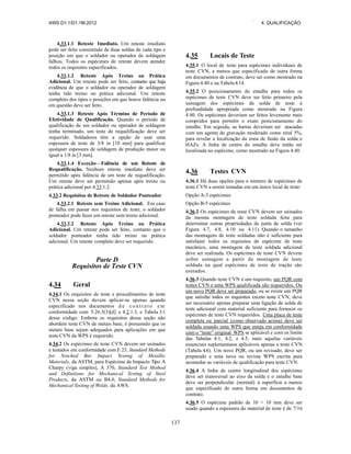 AWS D1.1/D1.1M:2012 ` 4. QUALIFICAÇÃO
137
4.33.1.1 Reteste Imediato. Um reteste imediato
pode ser feito consistindo de duas soldas de cada tipo e
posição em que o soldador ou operador de soldagem
falhou. Todos os espécimes de reteste devem atender
todos os requisitos especificados.
4.33.1.2 Reteste Após Treino ou Prática
Adicional. Um reteste pode ser feito, contanto que haja
evidência de que o soldador ou operador de soldagem
tenha tido treino ou prática adicional. Um reteste
completo dos tipos e posições em que houve falência ou
em questão deve ser feito.
4.33.1.3 Reteste Após Término de Período de
Efetividade de Qualificação. Quando o período de
qualificação de um soldador ou operador de soldagem
tenha terminado, um teste de requalificação deve ser
requerido. Soldadores têm a opção de usar uma
espessura de teste de 3/8 in [10 mm] para qualificar
qualquer espessura de soldagem de produção maior ou
igual a 1/8 in [3 mm].
4.33.1.4 Exceção—Falência de um Reteste de
Requalificação. Nenhum reteste imediato deve ser
permitido após falência de um teste de requalificação.
Um reteste deve ser permitido apenas após treino ou
prática adicional por 4.33.1.2.
4.33.2 Requisitos de Reteste de Soldador Ponteador
4.33.2.1 Reteste sem Treino Adicional. Em caso
de falha em passar nos requisitos de teste, o soldador
ponteador pode fazer um reteste sem treino adicional.
4.33.2.2 Reteste Após Treino ou Prática
Adicional. Um reteste pode ser feito, contanto que o
soldador ponteador tenha tido treino ou prática
adicional. Um reteste completo deve ser requerido.
Parte D
Requisitos de Teste CVN
4.34 Geral
4.34.1 Os requisitos de teste e procedimentos de teste
CVN nessa seção devem aplicar-se apenas quando
especificado nos documentos d e c o n t r a t o e m
conformidade com 5.26.5(3)[d] e 4.2.1.3, e Tabela 3.1
desse código. Embora os requisitos dessa seção não
abordem teste CVN de metais base, é presumido que os
metais base sejam adequados para aplicações em que
teste CVN da WPS é requerido.
4.34.2 Os espécimes de teste CVN devem ser usinados
e testados em conformidade com E 23, Standard Methods
for Notched Bar Impact Testing of Metallic
Materials, da ASTM, para Espécime de Impacto Tipo A
Charpy (viga simples), A 370, Standard Test Method
and Definitions for Mechanical Testing of Steel
Products, da ASTM ou B4.0, Standard Methods for
Mechanical Testing of Welds, da AWS.
4.35 Locais de Teste
4.35.1 O local de teste para espécimes individuais de
teste CVN, a menos que especificado de outra forma
em documentos de contrato, deve ser como mostrado na
Figura 4.40 e na Tabela 4.14.
4.35.2 O posicionamento do entalhe para todos os
espécimes de teste CVN deve ser feito primeiro pela
usinagem dos espécimes da solda de teste à
profundidade apropriada como mostrado na Figura
4.40. Os espécimes deveriam ser feitos levemente mais
compridos para permitir o exato posicionamento do
entalhe. Em seguida, as barras deveriam ser atacadas
com um agente de gravação moderado como nital 5%,
para revelar a localização da zona de fusão da solda e
HAZs. A linha de centro do entalhe deve então ser
localizada no espécime, como mostrado na Figura 4.40.
4.36 Testes CVN
4.36.1 Há duas opções para o número de espécimes de
teste CVN a serem tomadas em um único local de teste:
Opção A-3 espécimes
Opção B-5 espécimes
4.36.2 Os espécimes de teste CVN devem ser usinados
da mesma montagem de teste soldada feita para
determinar outras propriedades de junta de solda (ver
Figura 4.7, 4.8, 4.10 ou 4.11). Quando o tamanho
das montagens de teste soldadas não é suficiente para
satisfazer todos os requisitos de espécime de teste
mecânico, uma montagem de teste soldada adicional
deve ser realizada. Os espécimes de teste CVN devem
sofrer usinagem a partir da montagem de teste
soldada na qual espécimes de teste de tração são
usinados.
4.36.3 Quando teste CVN é um requisito, um PQR com
testes CVN e uma WPS qualificada são requeridos. Ou
um novo PQR deve ser preparado, ou se existe um PQR
que satisfaz todos os requisitos exceto teste CVN, deve
ser necessário apenas preparar uma ligação de solda de
teste adicional com material suficiente para fornecer os
espécimes de teste CVN requeridos. Uma placa de teste
completa ou parcial (como observado acima) deve ser
soldada usando uma WPS que esteja em conformidade
com o “teste” original WPS se aplicável e com os limite
das Tabelas 4.1, 4.2, e 4.5, mais aquelas variáveis
essenciais suplementares aplicáveis apenas a teste CVN
(Tabela 4.6). Um novo PQR, ou um revisado, deve ser
preparado e uma nova ou revista WPS escrita para
acomodar as variáveis de qualificação para teste CVN.
4.36.4 A linha de centro longitudinal dos espécimes
deve ser transversal ao eixo da solda e o entalhe base
deve ser perpendicular (normal) à superfície a menos
que especificado de outra forma em documentos de
contrato.
4.36.5 O espécime padrão de 10 × 10 mm deve ser
usado quando a espessura do material de teste é de 7/16
 