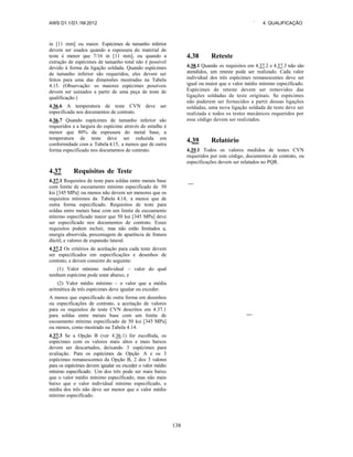AWS D1.1/D1.1M:2012 ` 4. QUALIFICAÇÃO
138
in [11 mm] ou maior. Espécimes de tamanho inferior
devem ser usados quando a espessura do material de
teste é menor que 7/16 in [11 mm], ou quando a
extração de espécimes de tamanho total não é possível
devido à forma da ligação soldada. Quando espécimes
de tamanho inferior são requeridos, eles devem ser
feitos para uma das dimensões mostradas na Tabela
4.15. (Observação: os maiores espécimes possíveis
devem ser usinados a partir de uma peça de teste de
qualificação.)
4.36.6 A temperatura de teste CVN deve ser
especificada nos documentos de contrato.
4.36.7 Quando espécimes de tamanho inferior são
requeridos e a largura do espécime através do entalhe é
menor que 80% da espessura do metal base, a
temperatura de teste deve ser reduzida em
conformidade com a Tabela 4.15, a menos que de outra
forma especificado nos documentos de contrato.
4.37 Requisitos de Teste
4.37.1 Requisitos de teste para soldas entre metais base
com limite de escoamento mínimo especificado de 50
ksi [345 MPa] ou menos não devem ser menores que os
requisitos mínimos da Tabela 4.14, a menos que de
outra forma especificado. Requisitos de teste para
soldas entre metais base com um limite de escoamento
mínimo especificado maior que 50 ksi [345 MPa] deve
ser especificado nos documentos de contrato. Esses
requisitos podem incluir, mas não estão limitados a,
energia absorvida, percentagem de aparência de fratura
dúctil, e valores de expansão lateral.
4.37.2 Os critérios de aceitação para cada teste devem
ser especificados em especificações e desenhos de
contrato, e devem consistir do seguinte:
(1) Valor mínimo individual – valor do qual
nenhum espécime pode estar abaixo, e
(2) Valor médio mínimo – o valor que a média
aritmética de três espécimes deve igualar ou exceder.
A menos que especificado de outra forma em desenhos
ou especificações de contrato, a aceitação de valores
para os requisitos de teste CVN descritos em 4.37.1
para soldas entre metais base com um limite de
escoamento mínimo especificado de 50 ksi [345 MPa]
ou menos, como mostrado na Tabela 4.14.
4.37.3 Se a Opção B (ver 4.36.1) for escolhida, os
espécimes com os valores mais altos e mais baixos
devem ser descartados, deixando 3 espécimes para
avaliação. Para os espécimes da Opção A e os 3
espécimes remanescentes da Opção B, 2 dos 3 valores
para os espécimes devem igualar ou exceder o valor médio
mínimo especificado. Um dos três pode ser mais baixo
que o valor médio mínimo especificado, mas não mais
baixo que o valor individual mínimo especificado, e
média dos três não deve ser menor que o valor médio
mínimo especificado.
4.38 Reteste
4.38.1 Quando os requisitos em 4.37.2 e 4.37.3 não são
atendidos, um reteste pode ser realizado. Cada valor
individual dos três espécimes remanescentes deve ser
igual ou maior que o valor médio mínimo especificado.
Espécimes de reteste devem ser removidos das
ligações soldadas de teste originais. Se espécimes
não puderem ser fornecidos a partir dessas ligações
soldadas, uma nova ligação soldada de teste deve ser
realizada e todos os testes mecânicos requeridos por
esse código devem ser realizados.
4.39 Relatório
4.39.1 Todos os valores medidos de testes CVN
requeridos por este código, documentos de contrato, ou
especificações devem ser relatados no PQR.
 