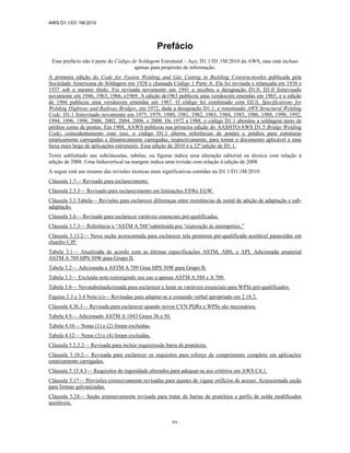 AWS D1.1/D1.1M:2010
xv
Prefácio
Esse prefácio não é parte do Código de Soldagem Estrutural – Aço, D1.1/D1.1M:2010 da AWS, mas está incluso
apenas para propósito de informação.
A primeira edição do Code for Fusion Welding and Gás Cutting in Building Constructionfoi publicada pela
Sociedade Americana de Soldagem em 1928 e chamada Código 1 Parte A. Ela foi revisada e relançada em 1930 e
1937 sob o mesmo título. Foi revisada novamente em 1941 e recebeu a designação D1.0. D1.0 foirevisado
novamente em 1946, 1963, 1966, e1969. A edição de1963 publicou uma versãocom emendas em 1965, e a edição
de 1966 publicou uma versãocom emendas em 1967. O código foi combinado com D2.0, Specifications for
Welding Highway and Railway Bridges, em 1972, dada a designação D1.1, e renomeado AWS Structural Welding
Code. D1.1 foirevisado novamente em 1975, 1979, 1980, 1981, 1982, 1983, 1984, 1985, 1986, 1988, 1990, 1992,
1994, 1996, 1998, 2000, 2002, 2004, 2006, e 2008. De 1972 a 1988, o código D1.1 abordou a soldagem tanto de
prédios como de pontes. Em 1988, AAWS publicou sua primeira edição do AASHTO/AWS D1.5 Bridge Welding
Code; coincidentemente com isso, o código D1.1 alterou referências de pontes e prédios para estruturas
estaticamente carregadas e dinamicamente carregadas, respectivamente, para tornar o documento aplicável a uma
faixa mais larga de aplicações estruturais. Essa edição de 2010 é a 22ª edição de D1.1.
Texto sublinhado nas subcláusulas, tabelas, ou figuras indica uma alteração editorial ou técnica com relação à
edição de 2008. Uma linhavertical na margem indica uma revisão com relação à edição de 2008.
A seguir está um resumo das revisões técnicas mais significativas contidas no D1.1/D1.1M:2010:
Cláusula 1.7— Revisado para esclarecimento.
Cláusula 2.3.3— Revisado para esclarecimento em limitações ESWe EGW.
Cláusula 3.3 Tabela— Revisões para esclarecer diferenças entre resistências de metal de adição de adaptação e sub-
adaptação.
Cláusula 3.6— Revisado para esclarecer variáveis essenciais pré-qualificadas.
Cláusula 3.7.3— Referência a “ASTM A 588”substituída por “exposição às intempéries.”
Cláusula 3.13.2— Nova seção acrescentada para esclarecer tela protetora pré-qualificada aceitável parasoldas em
chanfro CJP.
Tabela 3.1— Atualizada de acordo com as últimas especificações ASTM, ABS, e API. Adicionada amaterial
ASTM A 709 HPS 50W para Grupo II.
Tabela 3.2— Adicionada a ASTM A 709 Grau HPS 50W para Grupo B.
Tabela 3.3— Excluída nota restringindo seu uso a apenas ASTM A 588 e A 709.
Tabela 3.8— Novatabelaadicionada para esclarecer e listar as variáveis essenciais para WPSs pré-qualificados.
Figuras 3.3 e 3.4 Nota (c)— Revisadas para adaptar-se a comando verbal apropriado em 2.18.2.
Cláusula 4.36.3— Revisada para esclarecer quando novos CVN PQRs e WPSs são necessários.
Tabela 4.9— Adicionado ASTM A 1043 Graus 36 e 50.
Tabela 4.10— Notas (1) e (2) foram excluídas.
Tabela 4.12— Notas (3) e (4) foram excluídas.
Cláusula 5.2.2.2— Revisada para incluir requisitosde barra de prateleira.
Cláusula 5.10.2— Revisada para esclarecer os requisitos para reforço de comprimento completo em aplicações
estaticamente carregadas.
Cláusula 5.15.4.3— Requisitos de rugosidade alterados para adequar-se aos critérios em AWS C4.1.
Cláusula 5.17— Provisões extensivamente revisadas para ajustes de vigase orifícios de acesso. Acrescentada seção
para formas galvanizadas.
Cláusula 5.24— Seção extensivamente revisada para tratar de barras de prateleira e perfis de solda modificados
aceitáveis.
 