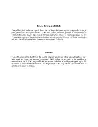 Isenção de Responsabilidade
Esta publicação é traduzida a partir da versão em língua inglesa e, apesar, dos grandes esforços
para garantir uma tradução acurada, a AWS não oferece nenhuma garantia de sua exatidão ou
completude, nem é a AWS responsável por quaisquer erros, omissões ou ambiguidades que por
virtude apareçam neste documento por resultado de sua tradução. O texto em língua inglesa é a
única versão oficial e deve ser a versão referida em casos de litígio.
Disclaimer
This publication is translated from the original English version and while reasonable efforts have
been made to ensure an accurate translation, AWS makes no warranty as to precision or
completeness, nor is AWS responsible for any errors, omission, or ambiguities appearing in this
document as a result of the translation. The English text is the only official version and shall be
referred to in cases of dispute.
 