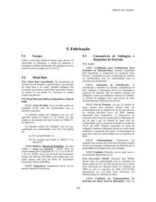 AWS D1.1/D1.1M:2010
194
5. Fabricação
5.1 Escopo
Todas as provisões aplicáveis dessa seção devem ser
observadas na fabricação e ereção de estruturas e
montagens soldadas produzidas sob qualquer processo
aceitável sob este código (ver 3.2 e 4.15).
5.2 Metal Base
5.2.1 Metal Base Especificado. Os documentos de
contrato devem designar a especificação e classificação
do metal base a ser usado. Quando soldagem está
envolvida na estrutura, metais base aprovados, listados
na Tabela 3.1 ou Tabela 4.9, deveriam ser usados
sempre que possível.
5.2.2 Metal Base para Reforço, Espaçadores e Guia de
Solda
5.2.2.1 Guias de Solda. Guias de solda usadas em
soldagem devem estar em conformidade com os
seguintes requisitos:
(1) Quando usadas em soldagem com um aço
aprovado listado na Tabela 3.1 ou Tabela 4.9, elas
podem ser de qualquer dos aços listados na Tabela 3.1
ou Tabela 4.9.
(2) Quando usadas em soldagem com um aço
qualificado em conformidade com 4.8.3 elas podem
ser:
(a) Do aço qualificado, ou
(b) De qualquer aço listado na Tabela 3.1 ou
Tabela 4.9
5.2.2.2 Reforço e Barras de Prateleira. Aço para
reforço e barras de prateleira devem estar em
conformidade com os requisitos de 5.2.2.1 ou A 109 T3
e T4, da ASTM, exceto aço de limite de escoamento
mínimo de 100 ksi [690 MPa] como reforço deve ser
usado apenas com aços de limite de escoamento
mínimo de 100 ksi [690 MPa].
5.2.2.3 Espaçadores. Espaçadores devem ser do
mesmo material do metal base.
5.3 Consumíveis de Soldagem e
Requisitos de Eletrodo
5.3.1 Geral
5.3.1.1 Certificação para Combinações para
Eletrodos ou Eletrodo-Fluxo. Quando requisitado
pelo Engenheiro, o Empreiteiro ou construtor deve
fornecer certificação de que a combinação de eletrodo
ou eletrodo-fluxo está em conformidade com os
requisitos da classificação.
5.3.1.2 Adequação de Classificação. A
classificação e tamanho do eletrodo, comprimento de
arco, voltagem, e amperagem devem ser adequadas à
espessura do material, tipo de chanfro, posições de
soldagem e outras circunstâncias relativas ao trabalho.
A corrente de soldagem deve estar dentro da faixa
recomendada pelo fabricante do eletrodo.
5.3.1.3 Gás de Proteção. Um gás ou mistura de
gases usados para proteção devem estar em
conformidade com os requisitos de A5.32, Specification
for Welding Shielding Gases, da AWS. Quando
requisitado pelo Engenheiro, o Empreiteiro ou
construtor deve fornecer certificação do fabricante de
gás de que o gás ou mistura de gases está em
conformidade com os requisitos de ponto de orvalho de
A5.32, da AWS. Quando misturados no local de
soldagem, medidores adequados devem ser usados para
estabelecer a proporção dos gases. A porcentagem de
gases deve estar em conformidade com os requisitos da
WPS.
5.3.1.4 Armazenamento. Consumíveis de
soldagem que tenham sido removidos do pacote original
devem ser protegidos e armazenados de tal forma que as
propriedades de soldagem não sejam afetadas.
5.3.1.5 Condição. Eletrodos devem estar secos e
em condições apropriadas de uso.
5.3.2 Eletrodos SMAW. Eletrodos para SMAW
devem estar em conformidade com os requisitos da
última edição de A5.1/A5.1M, Specification for Carbon
Steel Electrodes for Shielded Metal Arc Welding, da
AWS ou com os requisitos de AWS A5.5/A5.5M,
Specification for Low-Alloy Steel Electrodes for
Shielded Metal Arc Welding, da AWS.
5.3.2.1 Condições de Armazenamento de
Eletrodo com Baixo Nível de Hidrogênio. Todos os
 