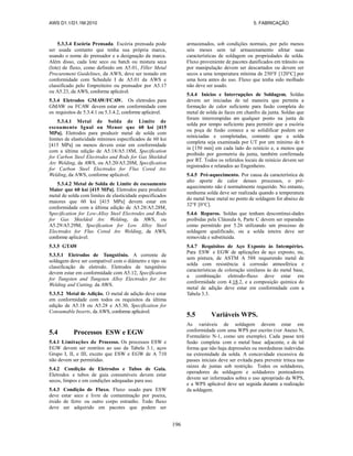 AWS D1.1/D1.1M:2010 5. FABRICAÇÃO
196
5.3.3.4 Escória Prensada. Escória prensada pode
ser usada contanto que tenha sua própria marca,
usando o nome do prensador e a designação da marca.
Além disso, cada lote seco ou batch ou mistura seca
(lote) de fluxo, como definido em A5.01, Filler Metal
Procurement Guidelines, da AWS, deve ser testado em
conformidade com Schedule I de A5.01 da AWS e
classificado pelo Empreiteiro ou prensador por A5.17
ou A5.23, da AWS, conforme aplicável.
5.3.4 Eletrodos GMAW/FCAW. Os eletrodos para
GMAW ou FCAW devem estar em conformidade com
os requisitos de 5.3.4.1 ou 5.3.4.2, conforme aplicável.
5.3.4.1 Metal de Solda de Limite de
escoamento Igual ou Menor que 60 ksi [415
MPa]. Eletrodos para produzir metal de solda com
limites de elasticidade mínimos especificados de 60 ksi
[415 MPa] ou menos devem estar em conformidade
com a última edição de A5.18/A5.18M, Specification
for Carbon Steel Electrodes and Rods for Gas Shielded
Arc Welding, da AWS, ou A5.20/A5.20M, Specification
for Carbon Steel Electrodes for Flux Cored Arc
Welding, da AWS, conforme aplicável.
5.3.4.2 Metal de Solda de Limite de escoamento
Maior que 60 ksi [415 MPa]. Eletrodos para produzir
metal de solda com limites de elasticidade especificados
maiores que 60 ksi [415 MPa] devem estar em
conformidade com a última edição de A5.28/A5.28M,
Specification for Low-Alloy Steel Electrodes and Rods
for Gas Shielded Arc Welding, da AWS, ou
A5.29/A5.29M, Specification for Low Alloy Steel
Electrodes for Flux Cored Arc Welding, da AWS,
conforme aplicável.
5.3.5 GTAW
5.3.5.1 Eletrodos de Tungstênio. A corrente de
soldagem deve ser compatível com o diâmetro e tipo ou
classificação de eletrodo. Eletrodos de tungstênio
devem estar em conformidade com A5.12, Specification
for Tungsten and Tungsten Alloy Electrodes for Arc
Welding and Cutting, da AWS.
5.3.5.2 Metal de Adição. O metal de adição deve estar
em conformidade com todos os requisitos da última
edição de A5.18 ou A5.28 e A5.30, Specification for
Consumable Inserts, da AWS, conforme aplicável.
5.4 Processos ESW e EGW
5.4.1 Limitações de Processo. Os processos ESW e
EGW devem ser restritos ao uso da Tabela 3.1, aços
Grupo I, II, e III, exceto que ESW e EGW de A 710
não devem ser permitidas.
5.4.2 Condição de Eletrodos e Tubos de Guia.
Eletrodos e tubos de guia consumíveis devem estar
secos, limpos e em condições adequadas para uso.
5.4.3 Condição de Fluxo. Fluxo usado para ESW
deve estar seco e livre de contaminação por poeira,
óxido de ferro ou outro corpo estranho. Todo fluxo
deve ser adquirido em pacotes que podem ser
armazenados, sob condições normais, por pelo menos
seis meses sem tal armazenamento afetar suas
características de soldagem ou propriedades de solda.
Fluxo proveniente de pacotes danificados em trânsito ou
por manipulação devem ser descartados ou devem ser
secos a uma temperatura mínima de 250°F [120°C] por
uma hora antes do uso. Fluxo que tenha sido molhado
não deve ser usado.
5.4.4 Inícios e Interrupções de Soldagem. Soldas
devem ser iniciadas de tal maneira que permita a
formação de calor suficiente para fusão completa do
metal de solda às faces em chanfro da junta. Soldas que
foram interrompidas em qualquer ponto na junta de
solda por tempo suficiente para permitir que a escória
ou poça de fusão comece a se solidificar podem ser
reiniciadas e completadas, contanto que a solda
completa seja examinada por UT por um mínimo de 6
in [150 mm] em cada lado do reinício e, a menos que
proibido por geometria da junta, também confirmada
por RT. Todos os referidos locais de reinício devem ser
registrados e relatados ao Engenheiro.
5.4.5 Pré-aquecimento. Por causa da característica de
alto aporte de calor desses processos, o pré-
aquecimento não é normalmente requerido. No entanto,
nenhuma solda deve ser realizada quando a temperatura
do metal base metal no ponto de soldagem for abaixo de
32°F [0°C].
5.4.6 Reparos. Soldas que tenham descontinui-dades
proibidas pela Cláusula 6, Parte C devem ser reparadas
como permitido por 5.26 utilizando um processo de
soldagem qualificado, ou a solda inteira deve ser
removida e substituída.
5.4.7 Requisitos de Aço Exposto às Intempéries.
Para ESW e EGW de aplicações de aço exposto, nu,
sem pintura, de ASTM A 588 requerendo metal de
solda com resistência à corrosão atmosférica e
características de coloração similares às do metal base,
a combinação eletrodo-fluxo deve estar em
conformidade com 4.18.2, e a composição química do
metal de adição deve estar em conformidade com a
Tabela 3.3.
5.5 Variáveis WPS.
As variáveis de soldagem devem estar em
conformidade com uma WPS por escrito (ver Anexo N,
Formulário N-1, como um exemplo). Cada passe terá
fusão completa com o metal base adjacente, e de tal
forma que não haja depressões ou mordeduras indevidas
na extremidade da solda. A concavidade excessiva de
passes iniciais deve ser evitada para prevenir trinca nas
raízes de juntas sob restrição. Todos os soldadores,
operadores de soldagem e soldadores ponteadores
devem ser informados sobra o uso apropriado da WPS,
e a WPS aplicável deve ser seguida durante a realização
da soldagem.
 