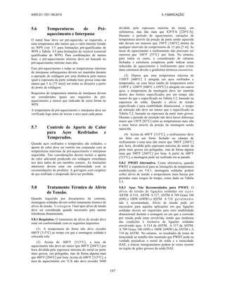 AWS D1.1/D1.1M:2010 5. FABRICAÇÃO
197
5.6 Temperaturas de Pré-
aquecimento e Interpasse
O metal base deve ser pré-aquecido, se requerido, a
uma temperatura não menor que o valor mínimo listado
na WPS (ver 3.5 para limitações pré-qualificadas de
WPS e Tabela 4.5 para limitações de variável essencial
qualificadas de WPS). Para combinações de metais
base, o pré-aquecimento mínimo deve ser baseado no
pré-aquecimento mínimo mais alto.
Esse pré-aquecimento e todas as temperaturas mínimas
de interpasse subsequentes devem ser mantidos durante
a operação de soldagem por uma distância pelo menos
igual à espessura da parte soldada mais grossa (mas não
menos que 3 in [75 mm]) em todas as direções a partir
do ponto de soldagem.
Requisitos de temperatura mínima de interpasse devem
ser considerados iguais aos requisitos de pré-
aquecimento, a menos que indicado de outra forma na
WPS.
A temperatura de pré-aquecimento e interpasse deve ser
verificada logo antes de iniciar o arco para cada passe.
5.7 Controle de Aporte de Calor
para Aços Resfriados e
Temperados.
Quando aços resfriados e temperados são soldados, o
aporte de calor deve ser restrito em conjunção com as
temperaturas máximas de pré-aquecimento e interpasse
requeridas. Tais considerações devem incluir o aporte
de calor adicional produzido em soldagem simultânea
nos dois lados de um membro comum. As limitações
anteriores devem estar em conformidade com as
recomendações do produtor. A goivagem com oxigênio
de aço resfriado e temperado deve ser proibida.
5.8 Tratamento Térmico de Alívio
de Tensão.
Quando requerido por documentos de contrato,
montagens soldadas devem sofrer tratamento térmico de
alívio de tensão. Usinagem final após alívio de tensão
deve ser considerada quando necessário para manter
tolerâncias dimensionais.
5.8.1 Requisitos. O tratamento de alívio de tensão deve
estar em conformidade com os seguintes requisitos:
(1) A temperatura do forno não deve exceder
600°F [315°C] ao tempo em que a montagem soldada é
colocada nele.
(2) Acima de 600°F [315°C], a taxa de
aquecimento não deve ser maior que 400°F [204°C] por
hora dividida pela espessura máxima do metal na parte
mais grossa, em polegadas, mas de forma alguma mais
que 400°F [204°C] por hora. Acima de 600°F [315°C], a
taxa de aquecimento em °C/h não deve exceder 5600
dividido pela espessura máxima do metal, em
milímetros, mas não mais que 428°F/h [220°C/h].
Durante o período de aquecimento, variações de
temperatura através da porção da parte sendo aquecida
não devem ser maiores que 250°F [140°C] dentro de
qualquer intervalo de comprimento de 15 pés [5 m]. As
taxas de aquecimento e resfriamento não precisam ser
menores que 100°F [55°C] por hora. No entanto,
para todos os casos, a consideração de câmaras
fechadas e estruturas complexas pode indicar taxas
reduzidas de aquecimento e resfriamento para evitar
dano estrutural devido a gradientes térmicos excessivos.
(3) Depois que uma temperatura máxima de
1100°F [600°C] é atingida em aços resfriados e
temperados, ou uma faixa média de temperatura entre
1100°F e 1200°F [600°C e 650°C] é atingida em outros
aços, a temperatura da montagem deve ser mantida
dentro dos limites especificados por um tempo não
menor do que o especificado na Tabela 5.2, baseado na
espessura de solda. Quando o alívio de tensão
especificado é para estabilidade dimensional, o tempo
de retenção não deve ser menor que o especificado na
Tabela 5.2, baseado na espessura da parte mais grossa.
Durante o período de retenção não deve haver diferença
maior que 150°F [85°C] entre as temperaturas mais alta
e mais baixa através da porção da montagem sendo
aquecida.
(4) Acima de 600°F [315°C], o resfriamento deve
ser feito em um forno fechado ou câmara de
resfriamento a uma taxa não maior que 500°F [260°C]
por hora, dividido pela espessura máxima do metal da
parte mais grossa em polegadas, mas de forma alguma
mais que 500°F [260°C] por hora. A partir de 600°F
[315°C], a montagem pode ser resfriada em ar parado.
5.8.2 PWHT Alternativo. Como alternativa, quando
PWHT é impraticável para as limitações de temperatura
estabelecidas em 5.8.1, montagens soldadas podem
sofrer alívio de tensão a temperaturas mais baixas por
períodos mais longos de tempo, como dado na Tabela
5.3.
5.8.3 Aços Não Recomendados para PWHT. O
alívio de tensão de ligações soldadas em a ç o s
ASTM A 514, ASTM A 517, ASTM A 709 Graus 100
(690) e 100W (690W) e ASTM A 710 geralmente
não é recomendada. Alívio de tensão pode ser
necessário para aquelas aplicações em que ligações
soldadas devem ser requeridas para reter estabilidade
dimensional durante a usinagem ou em que a corrosão
por tensão pode estar envolvida, sendo que nenhuma
das condições é exclusiva de ligações soldadas
envolvendo aços A 514 da ASTM, A 517 da ASTM,
A 709 Graus 100 (690) e 100W (690W) da ASTM e A
710 da ASTM. No entanto, os resultados de testes de
tenacidade ao entalhe têm mostrado que PWHT pode na
verdade prejudicar o metal de solda e a tenacidade
HAZ, e trincas intergranulares podem às vezes ocorrer
na região de grãos grossos da solda HAZ.
 