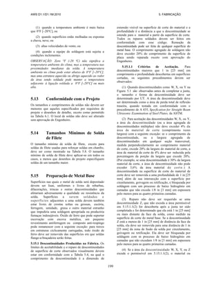 AWS D1.1/D1.1M:2010 5. FABRICAÇÃO
199
(1) quando a temperatura ambiente é mais baixa
que 0°F [–20°C], ou
(2) quando superfícies estão molhadas ou expostas
a chuva, neve, ou
(3) altas velocidades de vento, ou
(4) quando a equipe de soldagem está sujeita a
condições inclementes.
OBSERVAÇÃO: Zero °F (-20 ºC) não significa a
temperatura ambiente do clima, mas a temperatura nas
proximidades imediatas da solda. A temperatura
ambiente no clima pode estar abaixo de 0°F [–20°C],
mas uma estrutura aquecida ou abrigo aquecido ao redor
da área sendo soldada pode manter a temperatura
adjacente à ligação soldada a 0°F [–20°C] ou mais
alta.
5.13 Conformidade com o Projeto
Os tamanhos e comprimentos de soldas não devem ser
menores que aqueles especificados por requisitos de
projeto e desenhos de detalhe, exceto como permitido
na Tabela 6.1. O local de soldas não deve ser alterado
sem aprovação do Engenheiro.
5.14 Tamanhos Mínimos de Solda
de Filete
O tamanho mínimo de solda de filete, exceto para
soldas de filete usadas para reforçar soldas em chanfro,
deve ser como mostrado na Tabela 5.8. O tamanho
mínimo de solda de filete deve aplicar-se em todos os
casos, a menos que desenhos de projeto especifiquem
soldas de um tamanho maior.
5.15 Preparação de Metal Base
Superfícies nas quais o metal de solda será depositado
devem ser lisas, uniformes e livres de rebarbas,
dilacerações, trincas e outras descontinuidades que
afetariam adversamente a qualidade ou resistência da
solda. Superfícies a serem soldadas e
superfícies adjacentes a uma solda devem também
estar livres de crostas soltas ou grossas, escória,
ferrugem, umidade, graxa e outro material estranho
que impediria uma soldagem apropriada ou produziria
fumaças indesejáveis. Óxido de ferro que pode suportar
escovação com escova metálica, um pequeno
revestimento antiferrugem ou composto anti-respingo
pode remanescer com a seguinte exceção: para traves
em estruturas ciclicamente carregadas, todo óxido de
ferro deve ser removido das superfícies em que soldas
flange-a-braçadeira serão feitas.
5.15.1 Descontinuidades Produzidas na Fábrica. Os
limites de aceitabilidade e o reparo de descontinuidades
de superfície de corte observados visualmente devem
estar em conformidade com a Tabela 5.4, na qual o
comprimento da descontinuidade é a dimensão de
extensão visível na superfície de corte do material e a
profundidade é a distância a que a descontinuidade se
estende para o material a partir da superfície de corte.
Todos os reparos soldados devem ser feitos em
conformidade com esse código. Remoção da
descontinuidade pode ser feita de qualquer superfície do
metal base. O comprimento agregado de soldagem não
deve exceder 20% do comprimento da superfície de
placa sendo reparada exceto com aprovação do
Engenheiro.
5.15.1.1 Critérios de Aceitação. Para
descontinuidades maiores que 1 in [25 mm] em
comprimento e profundidade descobertas em superfícies
cortadas, os seguintes procedimentos devem ser
observados:
(1) Quando descontinuidades como W, X, ou Y na
Figura 5.1 são observadas antes de completar a junta,
o tamanho e forma da descontinuidade deve ser
determinado por UT. A área da descontinuidade deve
ser determinada como a área de perda total de reflexão
traseira, quando testada em conformidade com o
procedimento de A 435, Specfication for Straight Beam
Ultrasonic Examination of Steel Plates, da ASTM.
(2) Para aceitação das descontinuidades W, X, ou Y,
a área da descontinuidade (ou a área agregada de
descontinuidades múltiplas) não deve exceder 4% da
área de material de corte (comprimento vezes
largura) com a seguinte exceção: se o comprimento da
descontinuidade, ou a largura agregada de
descontinuidades em qualquer seção transversal,
medida perpendicularmente ao comprimento material
do corte, excede 20% da largura do material de corte, a
área de material de corte de 4% deve ser reduzida pela
porcentagem da porção da largura que excede 20%.
(Por exemplo, se uma descontinuidade é 30% da largura
material de corte, a área de descontinuidade não pode
exceder 3,6% da área material de corte.) A
descontinuidade na superfície de corte do material de
corte deve ser removida a uma profundidade de 1 in [25
mm] além de sua intersecção com a superfície por
cinzelamento, goivagem ou retificação, e bloqueada por
soldagem com um processo de baixo hidrogênio em
camadas que não exceda 1/8 in [3 mm] em espessura
pelo menos para as quatro primeiras camadas.
(3) Reparo não deve ser requerido se uma
descontinuidade Z, que não exceda a área permissível
em 5.15.1.1(2) for descoberta após a junta ter sido
completada e for determinado que ela está 1 in [25 mm]
ou mais distante da face da solda, como medido na
superfície de corte do metal base. Se a descontinuidade
Z está a menos de 1 in [25 mm] de distância da face da
solda, ela deve ser removida para uma distância de 1 in
[25 mm] da zona de fusão da solda por cinzelamento,
goivagem ou retificação. Ela deve ser bloqueada por
soldagem com m processo de baixo hidrogênio em
camadas que não excedam 1/8 in [3 mm] em espessura
pelo menos para as quatro primeiras camadas.
(4) Se a área da descontinuidade W, X, Y, ou Z
excede o permissível em 5.15.1.1(2), o material ou
 