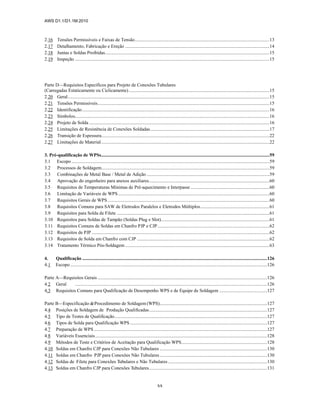 AWS D1.1/D1.1M:2010
xx
2.16 Tensões Permissíveis e Faixas de Tensão.................................................................................................................13
2.17 Detalhamento, Fabricação e Ereção .........................................................................................................................14
2.18 Juntas e Soldas Proibidas..........................................................................................................................................15
2.19 Inspeção ...................................................................................................................................................................15
Parte D—Requisitos Específicos para Projeto de Conexões Tubulares
(Carregadas Estaticamente ou Ciclicamente)......................................................................................................................15
2.20 Geral.........................................................................................................................................................................15
2.21 Tensões Permissíveis................................................................................................................................................15
2.22 Identificação.............................................................................................................................................................16
2.23 Símbolos...................................................................................................................................................................16
2.24 Projeto de Solda .......................................................................................................................................................16
2.25 Limitações de Resistência de Conexões Soldadas....................................................................................................17
2.26 Transição de Espessura.............................................................................................................................................22
2.27 Limitações de Material.............................................................................................................................................22
3. Pré-qualificação de WPSs.............................................................................................................................................59
3.1 Escopo ......................................................................................................................................................................59
3.2 Processos de Soldagem.............................................................................................................................................59
3.3 Combinações de Metal Base / Metal de Adição .......................................................................................................59
3.4 Aprovação do engenheiro para anexos auxiliares.....................................................................................................60
3.5 Requisitos de Temperaturas Mínimas de Pré-aquecimento e Interpasse ..................................................................60
3.6 Limitação de Variáveis de WPS...............................................................................................................................60
3.7 Requisitos Gerais de WPS........................................................................................................................................60
3.8 Requisitos Comuns para SAW de Eletrodos Paralelos e Eletrodos Múltiplos..........................................................61
3.9 Requisitos para Solda de Filete ................................................................................................................................61
3.10 Requisitos para Soldas de Tampão (Soldas Plug e Slot)...........................................................................................61
3.11 Requisitos Comuns de Soldas em Chanfro PJP e CJP..............................................................................................62
3.12 Requisitos de PJP .....................................................................................................................................................62
3.13 Requisitos de Solda em Chanfro com CJP ...............................................................................................................62
3.14 Tratamento Térmico Pós-Soldagem .........................................................................................................................63
4. Qualificação ...........................................................................................................................................................126
4.1 Escopo .....................................................................................................................................................................126
Parte A—Requisitos Gerais ..............................................................................................................................................126
4.2 Geral .................................................................................................................................................................126
4.3 Requisitos Comuns para Qualificação de Desempenho WPS e de Equipe de Soldagem ........................................127
Parte B—Especificação deProcedimento de Soldagem(WPS)..........................................................................................127
4.4 Posições de Soldagem de Produção Qualificadas...................................................................................................127
4.5 Tipo de Testes de Qualificação................................................................................................................................127
4.6 Tipos de Solda para Qualificação WPS ...................................................................................................................127
4.7 Preparação de WPS .................................................................................................................................................127
4.8 Variáveis Essenciais................................................................................................................................................128
4.9 Métodos de Teste e Critérios de Aceitação para Qualificação WPS........................................................................128
4.10 Soldas em Chanfro CJP para Conexões Não Tubulares ..........................................................................................130
4.11 Soldas em Chanfro PJP para Conexões Não Tubulares..........................................................................................130
4.12 Soldas de Filete para Conexões Tubulares e Não Tubulares ...................................................................................130
4.13 Soldas em Chanfro CJP para Conexões Tubulares...................................................................................................131
 