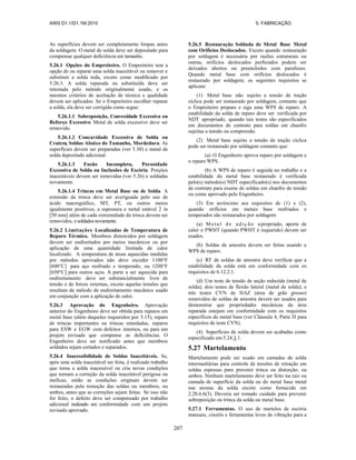 AWS D1.1/D1.1M:2010 5. FABRICAÇÃO
207
As superfícies devem ser completamente limpas antes
da soldagem. O metal de solda deve ser depositado para
compensar qualquer deficiência em tamanho.
5.26.1 Opções do Empreiteiro. O Empreiteiro tem a
opção de ou reparar uma solda inaceitável ou remover e
substituir a solda toda, exceto como modificado por
5.26.3. A solda reparada ou substituída deve ser
retestada pelo método originalmente usado, e os
mesmos critérios de aceitação de técnica e qualidade
devem ser aplicados. Se o Empreiteiro escolher reparar
a solda, ela deve ser corrigida como segue:
5.26.1.1 Sobreposição, Convexidade Excessiva ou
Reforço Excessivo. Metal de solda excessivo deve ser
removido.
5.26.1.2 Concavidade Excessiva de Solda ou
Cratera, Soldas Abaixo do Tamanho, Mordedura. As
superfícies devem ser preparadas (ver 5.30) e metal de
solda depositado adicional.
5.26.1.3 Fusão Incompleta, Porosidade
Excessiva de Solda ou Inclusões de Escória. Porções
inaceitáveis devem ser removidas (ver 5.26) e soldadas
novamente.
5.26.1.4 Trincas em Metal Base ou de Solda. A
extensão da trinca deve ser averiguada pelo uso de
ácido macrográfico, MT, PT, ou outros meios
igualmente positivos; a espessura e metal estável 2 in
[50 mm] além de cada extremidade da trinca devem ser
removidos, e soldados novamente.
5.26.2 Limitações Localizadas de Temperatura de
Reparo Térmico. Membros distorcidos por soldagem
devem ser endireitados por meios mecânicos ou por
aplicação de uma quantidade limitada de calor
localizado. A temperatura de áreas aquecidas medidas
por métodos aprovados não deve exceder 1100°F
[600°C] para aço resfriado e temperado, ou 1200°F
[650°C] para outros aços. A parte a ser aquecida para
endireitamento deve ser substancialmente livre de
tensão e de forces externas, exceto aquelas tensões que
resultam de método de endireitamento mecânico usado
em conjunção com a aplicação de calor.
5.26.3 Aprovação do Engenheiro. Aprovação
anterior do Engenheiro deve ser obtida para reparos em
metal base (além daqueles requeridos por 5.15), reparo
de trincas importantes ou trincas retardadas, reparos
para ESW e EGW com defeitos internos, ou para um
projeto revisado que compense as deficiências. O
Engenheiro deve ser notificado antes que membros
soldados sejam cortados e separados.
5.26.4 Inacessibilidade de Soldas Inaceitáveis. Se,
após uma solda inaceitável ser feita, é realizado trabalho
que torna a solda inacessível ou cria novas condições
que tornam a correção da solda inaceitável perigosa ou
ineficaz, então as condições originais devem ser
restauradas pela remoção das soldas ou membros, ou
ambos, antes que as correções sejam feitas. Se isso não
for feito, o defeito deve ser compensado por trabalho
adicional realizado em conformidade com um projeto
revisado aprovado.
5.26.5 Restauração Soldada de Metal Base Metal
com Orifícios Deslocados. Exceto quando restauração
por soldagem é necessária por razões estruturais ou
outras, orifícios deslocados perfurados podem ser
deixados abertos ou preenchidos com parafusos.
Quando metal base com orifícios deslocados é
restaurado por soldagem, os seguintes requisitos se
aplicam:
(1) Metal base não sujeito a tensão de tração
cíclica pode ser restaurado por soldagem, contanto que
o Empreiteiro prepare e siga uma WPS de reparo. A
estabilidade da solda de reparo deve ser verificada por
NDT apropriado, quando tais testes são especificados
em documentos de contrato para soldas em chanfro
sujeitas a tensão ou compressão.
(2) Metal base sujeito a tensão de tração cíclica
pode ser restaurado por soldagem contanto que:
(a) O Engenheiro aprova reparo por soldagem e
o reparo WPS.
(b) A WPS de reparo é seguida no trabalho e a
estabilidade do metal base restaurado é verificada
pelo(s) método(s) NDT especificado(s) nos documentos
de contrato para exame de soldas em chanfro de tensão
ou como aprovado pelo Engenheiro.
(3) Em acréscimo aos requisitos de (1) e (2),
quando orifícios em metais base resfriados e
temperados são restaurados por soldagem:
(a) Meta l d e ad iç ão a propriado, aporte de
calor e PWHT (quando PWHT é requerido) devem ser
usados.
(b) Soldas de amostra devem ser feitas usando a
WPS de reparo.
(c) RT de soldas de amostra deve verificar que a
estabilidade da solda está em conformidade com os
requisitos de 6.12.2.1.
(d) Um teste de tensão de seção reduzida (metal de
solda); dois testes de flexão lateral (metal de solda); e
três testes CVN de HAZ (área de grão grosso)
removidos de soldas de amostra devem ser usados para
demonstrar que propriedades mecânicas da área
reparada estejam em conformidade com os requisitos
específicos do metal base (ver Cláusula 4, Parte D para
requisitos de teste CVN).
(4) Superfícies de solda devem ser acabadas como
especificado em 5.24.3.1.
5.27 Martelamento
Martelamento pode ser usado em camadas de solda
intermediárias para controle de tensões de retração em
soldas espessas para prevenir trinca ou distorção, ou
ambos. Nenhum martelamento deve ser feito na raiz ou
camada de superfície da solda ou do metal base metal
nas arestas da solda exceto como fornecido em
2.20.6.6(3). Deveria ser tomado cuidado para prevenir
sobreposição ou trinca da solda ou metal base.
5.27.1 Ferramentas. O uso de martelos de escória
manuais, cinzéis e ferramentas leves de vibração para a
 