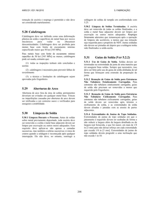 AWS D1.1/D1.1M:2010 5. FABRICAÇÃO
208
remoção de escória e respingo é permitido e não deve
ser considerado martelamento.
5.28 Calafetagem
Calafetagem deve ser definida como uma deformação
plástica da solda e superfícies de metal base por meios
mecânicos para vedar ou obscurecer
descontinuidades. Calafetagem deve ser proibida para
metais base com limite de escoamento mínimo
especificado maior que 50 ksi [345 MPa].
Para metais base com limite de escoamento mínimo
específico de 50 ksi [345 MPa] ou menos, calafetagem
pode ser usada, contanto que:
(1) todas as inspeções tenham sido concluídas e
aceitas
(2) calafetagem é necessária para prevenir falhas de
revestimento
(3) a técnica e limitações de calafetagem sejam
aprovadas pelo Engenheiro
5.29 Aberturas de Arco
Aberturas de arco fora da área de soldas permanentes
deveriam ser evitadas em qualquer metal base. Trincas
ou imperfeições causadas por aberturas de arco devem
ser retificadas a um contorno suave e verificados para
assegurar a estabilidade.
5.30 Limpeza de Solda
5.30.1 Limpeza Durante o Processo. Antes de soldar
sobre metal previamente depositado, toda escória deve
ser removida e a solda e metal base adjacente devem ser
limpos por escovação ou outros meios adequados. Esse
requisito deve aplicar-se não apenas a camadas
sucessivas, mas também a esferas sucessivas e à área de
cratera quando a soldagem é recomeçada após qualquer
interrupção. Ele não deve, no entanto, restringir a
soldagem de soldas de tampão em conformidade com
5.25.
5.30.2 Limpeza de Soldas Terminadas. A escória
deve ser removida de todas as soldas finalizadas, e a
solda e metal base adjacente devem ser limpos por
escovação ou outros meios adequados. Respingos
firmemente aderentes que remanesçam após a operação
de limpeza são aceitáveis, a menos que sua remoção
seja requerida para o propósito de NDT. Juntas soldadas
não devem ser pintadas até depois que a soldagem tenha
sido finalizada e a solda aceita.
5.31 Guias de Solda (Ver 5.2.2)
5.31.1 Uso de Guias de Solda. Soldas devem ser
terminadas na extremidade da junta de uma maneira que
irá assegurar boas soldas. Sempre que necessário, isso
deve ser feito pelo uso de guias de solda alinhadas de tal
forma que forneçam uma extensão da preparação de
junta.
5.31.2 Remoção de Guias de Solda para Estruturas
Não Tubulares Estaticamente Carregadas. Para
estruturas não tubulares estaticamente carregadas, guias
de solda não precisam ser removidas a menos que
requerido pelo Engenheiro.
5.31.3 Remoção de Guias de Solda para Estruturas
Não Tubulares Ciclicamente Carregadas. Para
estruturas não tubulares ciclicamente carregadas, guias
de solda devem ser removidas após término e
resfriamento da solda, e as extremidades da solda
devem alisadas e jateadas com as arestas de partes
adjacentes.
5.31.4 Extremidades de Juntas de Topo Soldadas.
Extremidades de juntas de topo soldadas em que o
jateamento é requerido devem ser acabadas de forma a
não reduzir a largura além da largura detalhada ou da
largura real fornecida, o que for maior, em mais de 1/8
in [3 mm] para não deixar reforço em cada extremidade
que exceda 1/8 in [3 mm]. Extremidades de juntas de
topo soldadas devem progredir a uma inclinação que
não exceda 1 in 10.
 