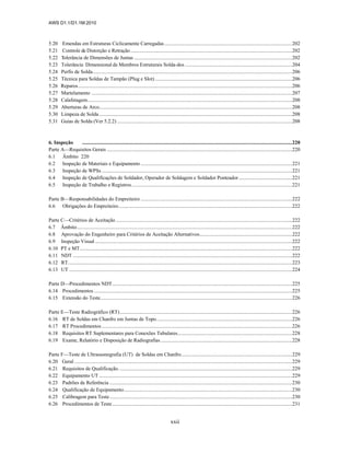 AWS D1.1/D1.1M:2010
xxii
5.20 Emendas em Estruturas Ciclicamente Carregadas..................................................................................................202
5.21 Controle de Distorção e Retração............................................................................................................................202
5.22 Tolerância de Dimensões de Juntas .........................................................................................................................202
5.23 Tolerância Dimensional de Membros Estruturais Solda-dos ..................................................................................204
5.24 Perfis de Solda.........................................................................................................................................................206
5.25 Técnica para Soldas de Tampão (Plug e Slot) .........................................................................................................206
5.26 Reparos....................................................................................................................................................................206
5.27 Martelamento ..........................................................................................................................................................207
5.28 Calafetagem.............................................................................................................................................................208
5.29 Aberturas de Arco....................................................................................................................................................208
5.30 Limpeza de Solda....................................................................................................................................................208
5.31 Guias de Solda (Ver 5.2.2) ......................................................................................................................................208
6. Inspeção .................................................................................................................................................................220
Parte A—Requisitos Gerais ..............................................................................................................................................220
6.1 Âmbito 220
6.2 Inspeção de Materiais e Equipamento ....................................................................................................................221
6.3 Inspeção de WPSs ..................................................................................................................................................221
6.4 Inspeção de Qualificações de Soldador, Operador de Soldagem e Soldador Ponteador.........................................221
6.5 Inspeção de Trabalho e Registros...........................................................................................................................221
Parte B—Responsabilidades do Empreiteiro ....................................................................................................................222
6.6 Obrigações do Empreiteiro.....................................................................................................................................222
Parte C—Critérios de Aceitação .......................................................................................................................................222
6.7 Âmbito.....................................................................................................................................................................222
6.8 Aprovação do Engenheiro para Critérios de Aceitação Alternativos.......................................................................222
6.9 Inspeção Visual .......................................................................................................................................................222
6.10 PT e MT...................................................................................................................................................................222
6.11 NDT ........................................................................................................................................................................222
6.12 RT............................................................................................................................................................................223
6.13 UT ...........................................................................................................................................................................224
Parte D—Procedimentos NDT..........................................................................................................................................225
6.14 Procedimentos........................................................................................................................................................225
6.15 Extensão do Teste...................................................................................................................................................226
Parte E—Teste Radiográfico (RT)....................................................................................................................................226
6.16 RT de Soldas em Chanfro em Juntas de Topo........................................................................................................226
6.17 RT Procedimentos..................................................................................................................................................226
6.18 Requisitos RT Suplementares para Conexões Tubulares........................................................................................228
6.19 Exame, Relatório e Disposição de Radiografias.....................................................................................................228
Parte F—Teste de Ultrassonografia (UT) de Soldas em Chanfro.....................................................................................229
6.20 Geral .......................................................................................................................................................................229
6.21 Requisitos de Qualificação. ....................................................................................................................................229
6.22 Equipamento UT ....................................................................................................................................................229
6.23 Padrões de Referência ............................................................................................................................................230
6.24 Qualificação de Equipamento.................................................................................................................................230
6.25 Calibragem para Teste............................................................................................................................................230
6.26 Procedimentos de Teste..........................................................................................................................................231
 