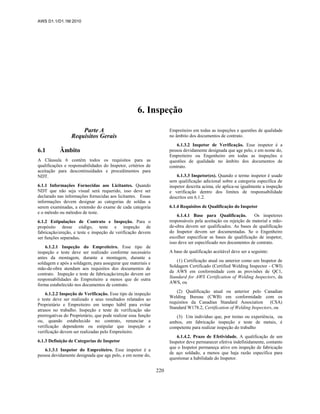 AWS D1.1/D1.1M:2010
220
6. Inspeção
Parte A
Requisitos Gerais
6.1 Âmbito
A Cláusula 6 contém todos os requisitos para as
qualificações e responsabilidades do Inspetor, critérios de
aceitação para descontinuidades e procedimentos para
NDT.
6.1.1 Informações Fornecidas aos Licitantes. Quando
NDT que não seja visual será requerido, isso deve ser
declarado nas informações fornecidas aos licitantes. Essas
informações devem designar as categorias de soldas a
serem examinadas, a extensão do exame de cada categoria
e o método ou métodos de teste.
6.1.2 Estipulações de Contrato e Inspeção. Para o
propósito desse código, teste e inspeção de
fabricação/ereção, e teste e inspeção de verificação devem
ser funções separadas.
6.1.2.1 Inspeção do Empreiteiro. Esse tipo de
inspeção e teste deve ser realizado conforme necessário
antes da montagem, durante a montagem, durante a
soldagem e após a soldagem, para assegurar que materiais e
mão-de-obra atendam aos requisitos dos documentos de
contrato. Inspeção e teste de fabricação/ereção devem ser
responsabilidades do Empreiteiro a menos que de outra
forma estabelecido nos documentos de contrato.
6.1.2.2 Inspeção de Verificação. Esse tipo de inspeção
e teste deve ser realizado e seus resultados relatados ao
Proprietário e Empreiteiro em tempo hábil para evitar
atrasos no trabalho. Inspeção e teste de verificação são
prerrogativas do Proprietário, que pode realizar essa função
ou, quando estabelecido no contrato, renunciar a
verificação dependente ou estipular que inspeção e
verificação devem ser realizadas pelo Empreiteiro.
6.1.3 Definição de Categorias de Inspetor
6.1.3.1 Inspetor do Empreiteiro. Esse inspetor é a
pessoa devidamente designada que age pelo, e em nome do,
Empreiteiro em todas as inspeções e questões de qualidade
no âmbito dos documentos de contrato.
6.1.3.2 Inspetor de Verificação. Esse inspetor é a
pessoa devidamente designada que age pelo, e em nome do,
Empreiteiro ou Engenheiro em todas as inspeções e
questões de qualidade no âmbito dos documentos de
contrato.
6.1.3.3 Inspetor(es). Quando o termo inspetor é usado
sem qualificação adicional sobre a categoria específica de
inspetor descrita acima, ele aplica-se igualmente a inspeção
e verificação dentro dos limites de responsabilidade
descritos em 6.1.2.
6.1.4 Requisitos de Qualificação do Inspetor
6.1.4.1 Base para Qualificação. Os inspetores
responsáveis pela aceitação ou rejeição de material e mão-
de-obra devem ser qualificados. As bases de qualificação
do Inspetor devem ser documentadas. Se o Engenheiro
escolher especificar as bases de qualificação de inspetor,
isso deve ser especificado nos documentos de contrato.
A base de qualificação aceitável deve ser a seguinte:
(1) Certificação atual ou anterior como um Inspetor de
Soldagem Certificado (Certified Welding Inspector - CWI)
da AWS em conformidade com as provisões de QC1,
Standard for AWS Certification of Welding Inspectors, da
AWS, ou
(2) Qualificação atual ou anterior pelo Canadian
Welding Bureau (CWB) em conformidade com os
requisitos da Canadian Standard Association (CSA)
Standard W178.2, Certification of Welding Inspectors, ou
(3) Um indivíduo que, por treino ou experiência, ou
ambos, em fabricação inspeção e teste de metais, é
competente para realizar inspeção do trabalho
6.1.4.2. Prazo de Efetividade. A qualificação de um
Inspetor deve permanecer efetiva indefinidamente, contanto
que o Inspetor permaneça ativo em inspeção de fabricação
de aço soldado, a menos que haja razão específica para
questionar a habilidade do Inspetor.
 