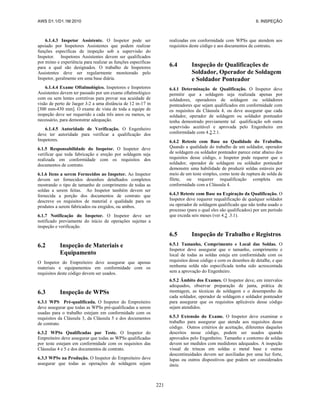 AWS D1.1/D1.1M:2010 6. INSPEÇÃO
221
6.1.4.3 Inspetor Assistente. O Inspetor pode ser
apoiado por Inspetores Assistentes que podem realizar
funções específicas de inspeção sob a supervisão do
Inspetor. Inspetores Assistentes devem ser qualificados
por treino e experiência para realizar as funções específicas
para a qual são designados. O trabalho de Inspetores
Assistentes deve ser regularmente monitorado pelo
Inspetor, geralmente em uma base diária.
6.1.4.4 Exame Oftalmológico. Inspetores e Inspetores
Assistentes devem ter passado por um exame oftalmológico
com ou sem lentes corretivas para provar sua acuidade de
visão de perto de Jaeger J-2 a uma distância de 12 in-17 in
[300 mm-430 mm]. O exame de vista de toda a equipe de
inspeção deve ser requerido a cada três anos ou menos, se
necessário, para demonstrar adequação.
6.1.4.5 Autoridade de Verificação. O Engenheiro
deve ter autoridade para verificar a qualificação dos
Inspetores.
6.1.5 Responsabilidade do Inspetor. O Inspetor deve
verificar que toda fabricação e ereção por soldagem seja
realizada em conformidade com os requisitos dos
documentos de contrato.
6.1.6 Itens a serem Fornecidos ao Inspetor. Ao Inspetor
devem ser fornecidos desenhos detalhados completos
mostrando o tipo de tamanho de comprimento de todas as
soldas a serem feitas. Ao Inspetor também devem ser
fornecida a porção dos documentos de contrato que
descreve os requisitos de material e qualidade para os
produtos a serem fabricados ou eregidos, ou ambos.
6.1.7 Notificação do Inspetor. O Inspetor deve ser
notificado previamente do início de operações sujeitas a
inspeção e verificação.
6.2 Inspeção de Materiais e
Equipamento
O Inspetor do Empreiteiro deve assegurar que apenas
materiais e equipamentos em conformidade com os
requisitos deste código devem ser usados.
6.3 Inspeção de WPSs
6.3.1 WPS Pré-qualificada. O Inspetor do Empreiteiro
deve assegurar que todas as WPSs pré-qualificadas a serem
usadas para o trabalho estejam em conformidade com os
requisitos da Cláusula 3, da Cláusula 5 e dos documentos
de contrato.
6.3.2 WPSs Qualificadas por Teste. O Inspetor do
Empreiteiro deve assegurar que todas as WPSs qualificadas
por teste estejam em conformidade com os requisitos das
Cláusulas 4 e 5 e dos documentos de contrato.
6.3.3 WPSs na Produção. O Inspetor do Empreiteiro deve
assegurar que todas as operações de soldagem sejam
realizadas em conformidade com WPSs que atendem aos
requisitos deste código e aos documentos de contrato.
6.4 Inspeção de Qualificações de
Soldador, Operador de Soldagem
e Soldador Ponteador
6.4.1 Determinação de Qualificação. O Inspetor deve
permitir que a soldagem seja realizada apenas por
soldadores, operadores de soldagem ou soldadores
ponteadores que sejam qualificados em conformidade com
os requisitos da Cláusula 4, ou deve assegurar que cada
soldador, operador de soldagem ou soldador ponteador
tenha demostrado previamente tal qualificação sob outra
supervisão aceitável e aprovada pelo Engenheiro em
conformidade com 4.2.2.1.
6.4.2 Reteste com Base na Qualidade do Trabalho.
Quando a qualidade do trabalho de um soldador, operador
de soldagem ou soldador ponteador parece estar abaixo dos
requisitos desse código, o Inspetor pode requerer que o
soldador, operador de soldagem ou soldador ponteador
demonstre uma habilidade de produzir soldas estáveis por
meio de um teste simples, como teste de ruptura de solda de
filete, ou requerer requalificação completa em
conformidade com a Cláusula 4.
6.4.3 Reteste com Base na Expiração da Qualificação. O
Inspetor deve requerer requalificação de qualquer soldador
ou operador de soldagem qualificado que não tenha usado o
processo (para o qual eles são qualificados) por um período
que exceda seis meses (ver 4.2 .3.1).
6.5 Inspeção de Trabalho e Registros
6.5.1 Tamanho, Comprimento e Local das Soldas. O
Inspetor deve assegurar que o tamanho, comprimento e
local de todas as soldas esteja em conformidade com os
requisitos desse código e com os desenhos de detalhe, e que
nenhuma solda não especificada tenha sido acrescentada
sem a aprovação do Engenheiro.
6.5.2 Âmbito dos Exames. O Inspetor deve, em intervalos
adequados, observar preparação de junta, prática de
montagem, as técnicas de soldagem e o desempenho de
cada soldador, operador de soldagem e soldador ponteador
para assegurar que os requisitos aplicáveis desse código
sejam atendidos.
6.5.3 Extensão do Exame. O Inspetor deve examinar o
trabalho para assegurar que atenda aos requisitos desse
código. Outros critérios de aceitação, diferentes daqueles
descritos nesse código, podem ser usados quando
aprovados pelo Engenheiro. Tamanho e contorno de soldas
devem ser medidos com medidores adequados. A inspeção
visual de trincas em soldas e metal base e outras
descontinuidades devem ser auxiliadas por uma luz forte,
lupas ou outros dispositivos que podem ser considerados
úteis.
 