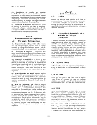 AWS D1.1/D1.1M:2010 6. INSPEÇÃO
222
6.5.4 Identificação do Inspetor nas Inspeções
Realizadas. Os Inspetores devem identificar com uma
marca distinta ou outros métodos de registro todas as partes
ou juntas que inspecionaram e aceitaram Qualquer método
de registro que seja acordado mutuamente pode ser usado.
Estampagem matriz de membros cislicamente carregados
sem aprovação do Engenheiro deve ser proibida.
6.5.5 Manutenção de Registros. O Inspetor deve manter
um registro de qualificação de todos os soldadores,
operadores de soldagem e soldadores ponteadores; de todas
as qualificações WPS ou outros testes feitos; e de todas as
outras informações que podem ser requeridas.
Parte B
Responsabilidades do Empreiteiro
6.6 Obrigações do Empreiteiro
6.6.1 Responsabilidades do Empreiteiro. O Em-preiteiro
deve ser responsável pela inspeção visual e correção
necessária de todas as deficiências em material e mão-de-
obra em conformidade com os requerimentos desse código.
6.6.2. Requisições do Inspetor. O Empreiteiro deve
atender todas as requisições do(s) Inspetor(es) para corrigir
deficiências em material e mão-de-obra como estabelecido
nos documentos de contrato.
6.6.3 Julgamento de Engenharia. No evento de uma
soldagem defeituosa, ou sua remoção para nova soldagem,
danificar o metal base de forma que no julgamento do
Engenheiro sua retenção não está em conformidade com a
intenção dos documentos de contrato, o Empreiteiro deve
remover e substituir o metal base danificado ou deve
compensar a deficiência de uma maneira aprovada pelo
Engenheiro.
6.6.4 NDT Especificado Não Visual. Quando inspeção
NDT não visual é especificada na informação fornecida aos
licitantes, deve ser responsabilidade do Empreiteiro
assegurar que todas as soldas especificadas atendam aos
requisitos de qualidade da Cláusula 6, Parte 6, o que for
aplicável.
6.6.5 NDT Não Especificado, Não Visual. Se inspeção
NDT não visual não é especificado no acordo original de
contrato, mas é subsequentemente requisitado pelo
Proprietário, o Empreiteiro deve realizar qualquer teste
requisitado ou deve permitir que qualquer teste seja
realizado em conformidade com 6.14. O Proprietário deve
ser responsável por todos os custos associados, inclusive
manuseio, preparação de superfície, NDT e reparo de
descontinuidades que não aquelas descritas em 6.9, o que
for aplicável, a taxas de mútuo acordo entre Proprietário e
Empreiteiro. No entanto, se tal teste revelar uma tentativa
de fraudar ou mascarar a não conformidade com esse
código, o trabalho de reparo deve ser feito às custas do
Empreiteiro.
Parte C
Critérios de Aceitação
6.7 Âmbito
Critérios de aceitação para inspeção NDT visual de
conexões tubulares e conexões não tubulares estaticamente
e ciclicamente carregadas são descritos na Parte C. A
extensão do exame e os critérios de aceitação devem ser
especificados nos documentos de contrato nas informações
fornecidas ao licitante.
6.8 Aprovação do Engenheiro para
Critérios de Aceitação
Alternativos
A premissa fundamental do código é fornecer estipulações
gerais aplicáveis à maioria das situações. Critérios de
aceitação para soldas de produção diferentes daqueles
descritos nesse código podem ser usados para uma
aplicação particular, contanto que sejam adequadamente
documentados pelo proponente e aprovados pelo
Engenheiro. Esses critérios de aceitação alternativos podem
ser baseados na avaliação de adequação para serviço
usando experiência passada, evidência experimental ou
análise de engenharia considerando tipo de material, efeitos
de carga de serviço e fatores ambientais.
6.9 Inspeção Visual
Todas as soldas devem ser inspecionadas visualmente e
devem ser aceitáveis se os critérios da Tabela 6.1 forem
satisfeitos.
6.10 PT e MT
Soldas que são sujeitas a MT e PT, além da inspeção
visual, devem ser avaliadas com base nos requisitos
aplicáveis para inspeção visual. O teste deve ser realizado
em conformidade com 6.14.4 ou 6.14.5, o que for aplicável.
6.11 NDT
Exceto conforme fornecido em 6.18, todos os métodos
NDT, inclusive requisitos e qualificações de equipamento,
qualificação de pessoal e métodos de operação devem estar
em conformidade com a Cláusula 6, Inspeção. Critérios de
aceitação devem ser como descrito nessa seção. Soldas
sujeitas a NDT devem ter sido consideradas aceitáveis por
inspeção visual em conformidade com 6.9.
Para soldas sujeitas a NDT em conformidade com 6.10,
6.11, 6.12.1 e 6.13.3, o teste pode começar imediatamente
após as soldas concluídas terem resfriado até a temperatura
ambiente. Critérios de aceitação para aços A 514, A 517 e
A 709 Grau 100 e 100W da ASM devem ser baseados em
 
