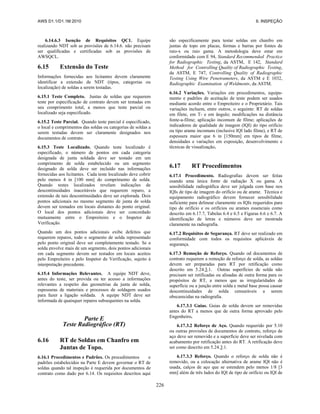 AWS D1.1/D1.1M:2010 6. INSPEÇÃO
226
6.14.6.3 Isenção de Requisitos QC1. Equipe
realizando NDT sob as provisões de 6.14.6. não precisam
ser qualificadas e certificadas sob as provisões de
AWSQCL.
6.15 Extensão do Teste
Informações fornecidas aos licitantes devem claramente
identificar a extensão de NDT (tipos, categorias ou
localização) de soldas a serem testadas.
6.15.1 Teste Completo. Juntas de soldas que requerem
teste por especificação de contrato devem ser testadas em
seu comprimento total, a menos que teste parcial ou
localizado seja especificado.
6.15.2 Teste Parcial. Quando teste parcial é especificado,
o local e comprimentos das soldas ou categorias de soldas a
serem testadas devem ser claramente designados nos
documentos de contrato.
6.15.3 Teste Localizado. Quando teste localizado é
especificado, o número de pontos em cada categoria
designada de junta soldada deve ser testado em um
comprimento de solda estabelecido ou um segmento
designado de solda deve ser incluído nas informações
fornecidas aos licitantes. Cada teste localizado deve cobrir
pelo menos 4 in [100 mm] do comprimento de solda.
Quando testes localizados revelam indicações de
descontinuidades inaceitáveis que requerem reparo, a
extensão de tais descontinuidades deve ser explorada. Dois
pontos adicionais no mesmo segmento de junta de solda
devem ser tomados em locais distantes do ponto original.
O local dos pontos adicionais deve ser concordado
mutuamente entre o Empreiteiro e o Inspetor de
Verificação.
Quando um dos pontos adicionais exibe defeitos que
requerem reparos, todo o segmento de solda representado
pelo ponto original deve ser completamente testado. Se a
solda envolve mais de um segmento, dois pontos adicionais
em cada segmento devem ser testados em locais aceitos
pelo Empreiteiro e pelo Inspetor de Verificação, sujeito à
interpretação precedente.
6.15.4 Informações Relevantes. A equipe NDT deve,
antes do teste, ser provida ou ter acesso a informações
relevantes a respeito das geometrias da junta de solda,
espessuras de materiais e processos de soldagem usados
para fazer a ligação soldada. A equipe NDT deve ser
informada de quaisquer reparos subsequentes na solda.
Parte E
Teste Radiográfico (RT)
6.16 RT de Soldas em Chanfro em
Juntas de Topo.
6.16.1 Procedimentos e Padrões. Os procedimentos e
padrões estabelecidos na Parte E devem governar o RT de
soldas quando tal inspeção é requerida por documentos de
contrato como dado por 6.14. Os requisitos descritos aqui
são especificamente para testar soldas em chanfro em
juntas de topo em placas, formas e barras por fontes de
raio-x ou raio gama. A metodologia deve estar em
conformidade com E 94, Standard Recommended Practice
for Radiographic Testing, da ASTM, E 142, Standard
Method for Controlling Quality of Radiographic Testing,
da ASTM, E 747, Controlling Quality of Radiographic
Testing Using Wire Penetrameters, da ASTM e E 1032,
Radiographic Examination of Weldments, da ASTM.
6.16.2 Variações. Variações em procedimentos, equipa-
mento e padrões de aceitação de teste podem ser usados
mediante acordo entre o Empreiteiro e o Proprietário. Tais
variações incluem, entre outros, o seguinte: RT de soldas
em filete, em T- e em ângulo; modificações na distância
fonte-a-filme; aplicação incomum de filme; aplicações de
indicadores de qualidade de imagem (IQI) do tipo orifício
ou tipo arame incomuns (inclusive IQI lado filme), e RT de
espessura maior que 6 in [150mm] em tipos de filme,
densidades e variações em exposição, desenvolvimento e
técnicas de visualização.
6.17 RT Procedimentos
6.17.1 Procedimento. Radiografias devem ser feitas
usando uma única fonte de radiação X ou gama. A
sensibilidade radiográfica deve ser julgada com base nos
IQIs de tipo de imagem do orifício ou de arame. Técnica e
equipamento radiográfico devem fornecer sensibilidade
suficiente para delinear claramente os IQIs requeridos para
tipo de orifício e os orifícios ou arames essenciais como
descrito em 6.17.7, Tabelas 6.4 e 6.5 e Figuras 6.6 e 6.7. A
identificação de letras e números deve ser mostrada
claramente na radiografia.
6.17.2 Requisitos de Segurança. RT deve ser realizado em
conformidade com todos os requisitos aplicáveis de
segurança.
6.17.3 Remoção de Reforço. Quando od documentos de
contrato requerem a remoção de reforço de solda, as soldas
devem ser preparadas para RT por retificação como
descrito em 5.24.3.1. Outras superfícies de solda não
precisam ser retificadas ou alisadas de outra forma para os
propósitos de RT, a menos que as irregularidades de
superfície ou a junção entre solda e metal base possa causar
descontinuidades de solda censuráveis a serem
obscurecidas na radiografia.
6.17.3.1 Guias. Guias de solda devem ser removidas
antes do RT a menos que de outra forma aprovado pelo
Engenheiro.
6.17.3.2 Reforço de Aço. Quando requerido por 5.10
ou outras provisões de documentos de contrato, reforço de
aço deve ser removido e a superfície deve ser nivelada com
acabamento por retificação antes do RT. A retificação deve
ser como descrito em 5.24.3.1.
6.17.3.3 Reforço. Quando o reforço de solda não é
removido, ou a colocação alternativa de arame IQI não é
usada, calços de aço que se estendem pelo menos 1/8 [3
mm] além de três lados do IQI de tipo de orifício ou IQI de
 