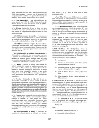 AWS D1.1/D1.1M:2010 6. INSPEÇÃO
227
arame devem ser colocados sob o IQI de tipo orifício ou
IQI de arame, para que a espessura total do aço entre o IQI
de tipo de orifício e o filme seja aproximadamente igual à
espessura média da solda medida através de seu reforço.
6.17.4 Filme Radiográfico. Filme radiográfico deve ser
como descrito em E 94, da ASTM. Telas de folha de
chumbo devem ser como descrito em E 94, da ASTM.
Telas fluorescentes devem ser proibidas.
6.17.5 Técnica. Radiografias devem ser feitas com uma
única fonte de radiação centrada tão perto quanto praticável
com respeito ao comprimento e largura da parte da solda
sendo examinada.
6.17.5.1 Embotamento Geométrico. Fontes de raio
gama, a despeito do tamanho, devem ser capazes de atender
às limitações de embotamento geométrico de Boiler and
Pressure Vessel Code, Seção V, Artigo 2 da ASME.
6.17.5.2 Distância Fonte-a-Sujeito. A distância fonte-
a-sujeito não deve ser menor que o comprimento total do
filme sendo exposto em um plano único. Essa provisão não
deve aplicar-se a exposições panorâmicas feitas sob as
provisões de 6.16.2.
6.17.5.3 Limitações de Distância Fonte-a-Sujeito. A
distância fonte-a-sujeito não deve ser menor que sete vezes
a espessura de solda mais reforço, se houver, nem tal que a
radiação de inspeção penetre qualquer parte da solda
representada na radiografia a um ângulo maior que 26-1/2'
a partir de uma linha normal à superfície da solda.
6.17.6 Fontes. Unidades de raio-X com máximo de
600kVp e irídio 192 podem ser usadas como uma fonte
para todos os RT, contanto que tenham habilidade de
penetração adequada. Cobalto 60 apenas deve ser usado
como uma fonte radiográfica quando o aço sendo
radiografada excede 2-1/2 [65 mm] em espessura. Outras
fontes radiográficas podem ser usadas com a aprovação do
Engenheiro.
6.17.7 Seleção e Colocação de IQI. IQIs devem ser
selecionados e colocados na ligação soldada na área de
interesse sendo radiografada, como mostrado na Tabela 6.6.
Quando uma solda de cano circunferencial completa é
radiografada com uma exposição única e a fonte de
radiação é colocada no centro da curvatura, pelo menos três
IQIs igualmente espaçados devem ser usados. Reforço de
aço não deve ser considerado parte da solda ou reforço de
solda na seleção IQI.
6.17.8 Técnica. Juntas soldadas devem ser radiografadas e
o filme indexado por métodos que fornecerão inspeção
contínua e completa da junta dentro dos limites
especificados para serem examinados. Limites de junta
devem ser mostrados claramente nas radiografias. Filme
curto, tela curta, mordedura excessiva por radiação
dispersada ou qualquer outro processo que obscureça partes
do comprimento total da solda devem tornar a radiografia
inaceitável.
6.17.8.1 Comprimento de Filme. O filme deve ter
comprimento suficiente e deve ser colocado para fornecer
pelo menos 1/2 in [12 mm] de filme além da aresta
projetada da solda.
6.17.8.2 Filme Sobreposto. Soldas maiores que 14 in
[350 mm] podem ser radiografadas por cassetes de filme
sobreposto e fazendo uma única exposição, ou pelo uso de
cassetes de filme único e fazendo exposições separadas. As
provisões de 6.17.5.devem aplicar-se.
6.17.8.3 Retroespalhamento. Para verificar radiação
de retroespalhamento, um símbolo de chumbo "B", com
altura de 1/2 in [12 mm] e espessura de 1/16 in [2 mm]
deve ser anexado a cada cassete de filme. Se a imagem "B"
aparecer na radiografia, a radiografia deve ser considerada
inaceitável.
6.17.9 Largura do Filme. Larguras de filme devem ser
suficientes para representar partes da junta de solda,
inclusive HAZs, e devem fornecer espaço adicional
suficiente para os IQIs de tipo de orifício requeridos, ou
IQI de arame, e identificação de filme sem infringir a área
de interesse na radiografia.
6.17.10 Qualidade das Radiografias. Todas as
radiografias devem ser livres de marcas mecânicas,
químicas ou outras, na medida em que elas não podem
mascarar ou ser confundidas com a imagem de qualquer
descontinuidade na área de interesse da radiografia. Tais
marcas incluem, entre outros, o seguinte:
(1) embaçamento
(2) defeitos de processamento como listas, marcas
d'água ou manchas químicas
(3) raspaduras, marcas de dedo, ondulações, sujeira,
marcas estáticas, manchas ou rasgões
(4) perda de detalhe devido a contato pobre tela-a-
filme
(5) falsas indicações devido a telas defeituosas ou
falhas internas
6.17.11 Limitações de Densidade. A densidade de filme
transmitida através da imagem radiográfica do corpo do IQI
de tipo orifício requerido e a área de interesse devem ser
1,8 no mínimo para visão única para radiografias feitas com
uma fonte de raio-x e 2,0 no mínimo para radiografias
feitas com uma fonte de raio gama. Para visão composta de
exposições de filme duplas, a densidade mínima deve ser
2,6. Cada radiografia de um conjunto composto deve ter
uma densidade mínima de 1,3. A densidade máxima deve
ser 4,0 para visualização composta ou única.
6.17.11.1 Densidade H & D. A densidade medida
deve ser densidade H & D (densidade radiográfica), que é
uma medida de escurecimento de filme, expressada como:
D = log Io/I
onde:
D = Densidade (radiográfica) de H & D
Io = Intensidade da luz no filme, e
 