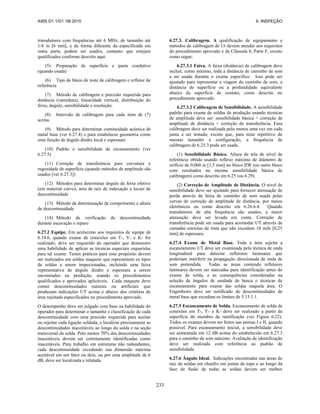 AWS D1.1/D1.1M:2010 6. INSPEÇÃO
233
transdutores com frequências até 6 MHz, de tamanho até
1/4 in [6 mm], e de forma diferente da especificada em
outra parte, podem ser usados, contanto que estejam
qualificados conforme descrito aqui.
(5) Preparação de superfície e pasta condutiva
(quando usada)
(6) Tipo de bloco de teste de calibragem e refletor de
referência
(7) Método de calibragem e precisão requerida para
distância (varredura), linearidade vertical, distribuição do
feixe, ângulo, sensibilidade e resolução.
(8) Intervalo de calibragem para cada item de (7)
acima.
(9) Método para determinar continuidade acústica de
metal base (ver 6.27.4) e para estabelecer geometria como
uma função de ângulo diedro local e espessura
(10) Padrão e sensibilidade de escaneamento (ver
6.27.5)
(11) Correção de transferência para curvatura e
rugosidade de superfície (quando métodos de amplitude são
usados [ver 6.27.3])
(12) Métodos para determinar ângulo de feixe efetivo
(em material curvo), área de raiz de indexação e locais de
descontinuidade
(13) Método de determinação de comprimento e altura
de descontinuidade
(14) Método de verificação de descontinuidade
durante escavação e reparo
6.27.2 Equipe. Em acréscimo aos requisitos de equipe de
6.14.6, quando exame de conexões em T-, Y- e K- for
realizado, deve ser requerido do operador que demonstre
uma habilidade de aplicar as técnicas especiais requeridas
para tal exame. Testes práticos para esse propósito devem
ser realizados em soldas maquete que representem os tipos
de soldas a serem inspecionadas, incluindo uma faixa
representativa de ângulo diedro e espessura a serem
encontrados na produção, usando os procedimentos
qualificados e aprovados aplicáveis. Cada maquete deve
conter descontinuidades naturais ou artificiais que
produzam indicações UT acima e abaixo dos critérios de
área rejeitada especificados no procedimento aprovado.
O desempenho deve ser julgado com base na habilidade do
operador para determinar o tamanho e classificação de cada
descontinuidade com uma precisão requerida para aceitar
ou rejeitar cada ligação soldada, e localizar precisamente as
descontinuidades inaceitáveis ao longo da solda e na seção
transversal da solda. Pelo menos 70% das descontinuidades
inaceitáveis devem ser corretamente identificadas como
inaceitáveis. Para trabalho em estruturas não redundantes,
cada descontinuidade excedendo sua dimensão máxima
aceitável em um fator ou dois, ou por uma amplitude de 6
dB, deve ser localizada e relatada.
6.27.3. Calibragem. A qualificação de equipamento e
métodos de calibragem de Ut devem atender aos requisitos
do procedimento aprovado e da Cláusula 6, Parte F, exceto
como segue:
6.27.3.1 Faixa. A faixa (distância) de calibragem deve
incluir, como mínimo, toda a distância de caminho de som
a ser usada durante o exame específico. Isso pode ser
ajustado para representar a viagem do caminho de som, a
distância de superfície ou a profundidade equivalente
abaixo da superfície de contato, como descrito no
procedimento aprovado.
6.27.3.2 Calibragem de Sensibilidade. A sensibilidade
padrão para exame de soldas de produção usando técnicas
de amplitude deve ser: sensibilidade básica + correção de
amplitude de distância + correção de transferência. Essa
calibragem deve ser realizada pelo menos uma vez em cada
junta a ser testada; exceto que, para teste repetitivo de
mesmo tamanho e configuração, a frequência de
calibragem de 6.25.3 pode ser usada.
(1) Sensibilidade Básica. Altura de tela de nível de
referência obtida usando reflexo máximo de diâmetro de
orifício de 0,060 in [1,5 mm] no bloco IIW (ou outro bloco
com resultados na mesma sensibilidade básica de
calibragem) como descrito em 6.25 (ou 6.29).
(2) Correção de Amplitude de Distância. O nível de
sensibilidade deve ser ajustado para fornecer atenuação de
perda através da faixa de caminho de som usada pelas
curvas de correção de amplitude de distância, por meios
eletrônicos ou como descrito em 6.26.6.4. Quando
transdutores de alta frequência são usados, a maior
atenuação deve ser levada em conta. Correção de
transferência pode ser usada para acomodar UT através de
camadas estreitas de tinta que não excedam 10 mils [0,25
mm] de espessura.
6.27.4 Exame de Metal Base. Toda a área sujeita a
escaneamento UT deve ser examinada pela técnica de onda
longitudinal para detectar refletores laminares que
poderiam interferir na propagação direcionada de onda de
som pretendida. Todas as áreas contendo refletores
laminares devem ser marcadas para identificação antes do
exame da solda, e as consequências consideradas na
seleção de ângulos de unidade de busca e técnicas de
escaneamento para exame das soldas naquela área. O
Engenheiro deve ser notificado de descontinuidades de
metal base que excedam os limites de 5.15.1.1.
6.27.5 Escaneamento de Solda. Escaneamento de solda de
conexões em T-, Y- e K- deve ser realizado a partir da
superfície do membro de ramificação (ver Figura 6.22).
Todos os exames devem ser feitos nas pernas I e II, quando
possível. Para escaneamento inicial, a sensibilidade deve
ser aumentada em 12 dB acima do estabelecido em 6.27.3
para o caminho de som máximo. Avaliação de identificação
deve ser realizada com referência ao padrão de
sensibilidade.
6.27.6 Ângulo Ideal. Indicações encontradas nas áreas de
raiz de soldas em chanfro em juntas de topo e ao longo da
face de fusão de todas as soldas devem ser melhor
 